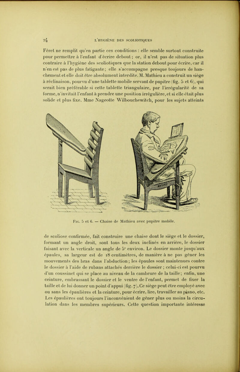 Féret ne remplit qu'en partie ces conditions : elle semble surtout construite pour permettre à l'enfant d'écrire debout ; or, il n'est pas de situation plus contraire à l'hygiène des scoliotiques que la station debout pour écrire, car il n'en est pas de plus fatigante; elle s'accompagne presque toujours déhan- chement et elle doit être absolument interdite. M. Mathieu a construit un siège à réchnaison, pourvu d'une tablette mobile servant de pupitre (fig. 5 et 6), qui serait bien préférable si cette tablette triangulaire, par l'irrégularité de sa forme, n'invitait l'enfant à prendre une position irrégulière, et si elle était plus solide et plus fixe. Mme Nageotte Wilbouchewitch, pour les sujets atteints Fig. 5 cl 6. — Chaise de Mathieu avec pupitre mobile. de scoliose confirmée, fait construire une chaise dont le siège et le dossier, formant un angle droit, sont tous les deux inclinés en arrière, le dossier faisant avec la verticale un angle de 5° environ. Le dossier monte jusqu'aux épaules, sa largeur est de i8 centimètres, de manière à ne pas gêner les mouvements des bras dans l'abduction ; les épaules sont maintenues contre le dossier à l'aide de rubans attachés derrière le dossier ; celui-ci est pourvu d'un coussinet qui se place au niveau de la cambrure de la taille; enfin, une ceinture, embrassant le dossier et le ventre de l'enfant, permet de fixer la taille et de lui donner un point d'appui (fig. 7). Ce siège peut être employé avec ou sans les épaulières et la ceinture, pour écrire, lire, travailler au piano, etc. Les épaulières ont toujours l'inconvénient de gêner plus ou moins la circu- lation dans les membres supérieurs. Cette question importante intéresse