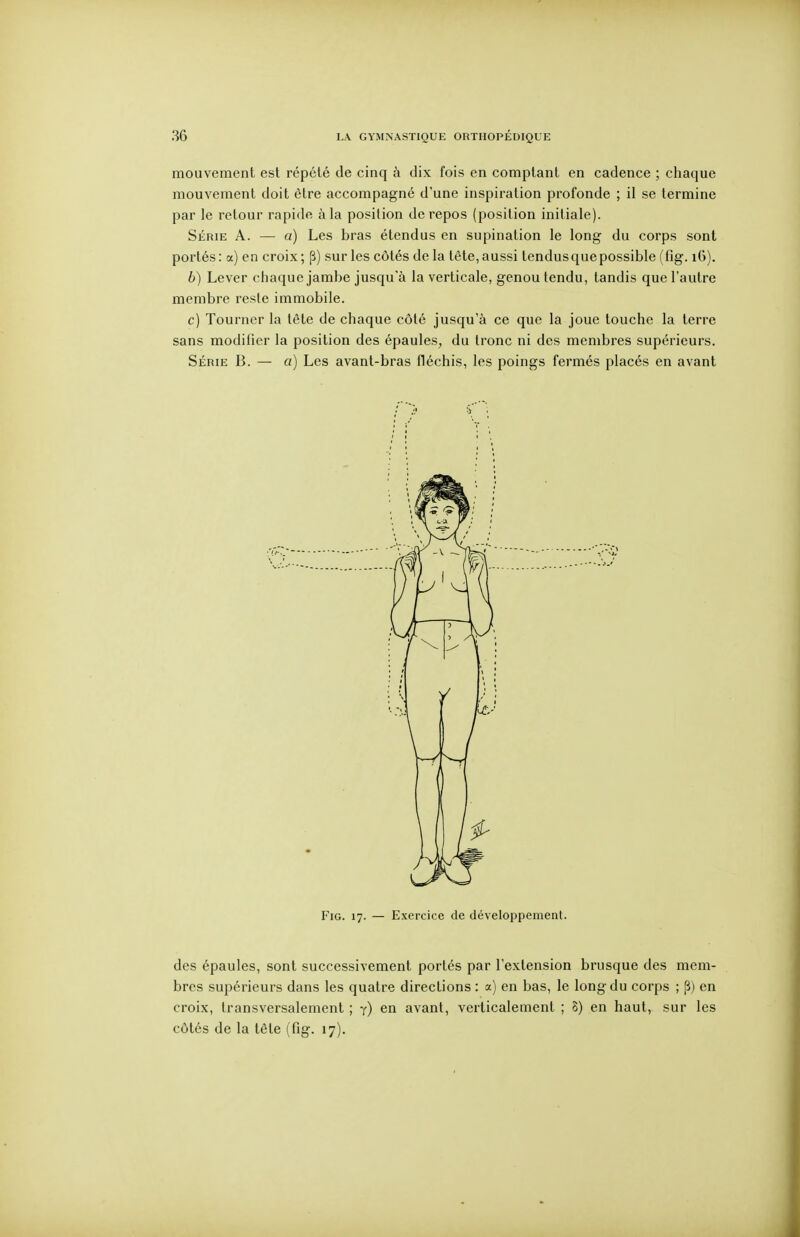 mouvement est répété de cinq à dix fois en comptant en cadence ; chaque mouvement doit être accompagné d'une inspiration profonde ; il se termine par le retour rapide à la position de repos (position initiale). Série A. — a) Les bras étendus en supination le long du corps sont portés: a) en croix; p) sur les côtés de la tète, aussi tendus que possible (fig. iG). 6) Lever chaque jambe jusqu'à la verticale, genou tendu, tandis que l'autre membre reste immobile. c) Tourner la tête de chaque côté jusqu'à ce que la joue touche la terre sans modifier la position des épaules, du tronc ni des membres supérieurs. Série B. — a) Les avant-bras fléchis, les poings fermés placés en avant Fig. 17. — Exercice de développement. des épaules, sont successivement portés par l'extension brusque des mem- bres supérieurs dans les quatre directions : a) en bas, le long du corps ; [î) en croix, transversalement ; j) en avant, verticalement ; S) en haut, sur les côtés de la tête (fig. 17).