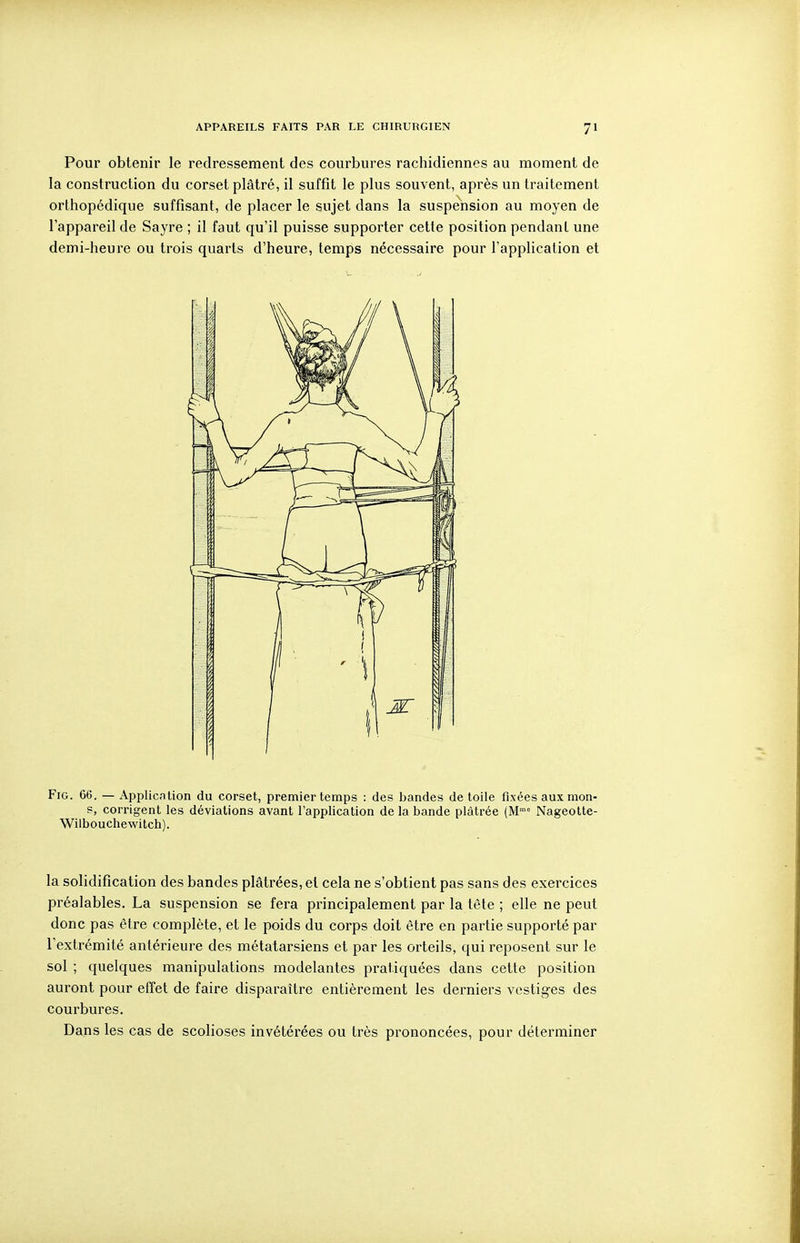 Pour obtenir le redressement des courbures rachidiennes au moment de la construction du corset plâtré, il suffît le plus souvent, après un traitement orthopédique suffisant, de placer le sujet dans la suspension au moyen de l'appareil de Sayre ; il faut qu'il puisse supporter cette position pendant une demi-heure ou trois quarts d'heure, temps nécessaire pour l'application et FiG. 66. — Application du corset, premier temps : des bandes de toile fixées aux mon- s, corrigent les déviations avant l'application de la bande plâtrée (M Nageotte- Wilbouchewitch). la solidification des bandes plâtrées, et cela ne s'obtient pas sans des exercices préalables. La suspension se fera principalement par la tète ; elle ne peut donc pas être complète, et le poids du corps doit être en partie supporté par l'extrémité antérieure des métatarsiens et par les orteils, qui reposent sur le sol ; quelques manipulations modelantes pratiquées dans cette position auront pour effet de faire disparaître entièrement les derniers vestiges des courbures. Dans les cas de scolioses invétérées ou très prononcées, pour déterminer