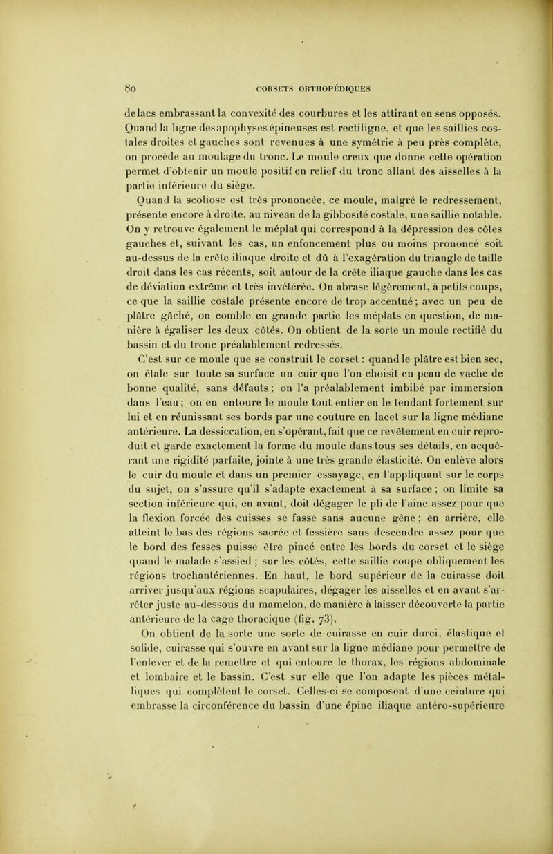 delacs embrassant la convexité des courbures et les attirant en sens opposés. Quand la ligne desapophyses épineuses est rectiligne, et que les saillies cos- tales droites et gauches sont revenues à une symétrie à peu près complète, on procède au moulage du tronc. Le moule creux que donne cette opération permet d'obtenir un moule positif en relief du tronc allant des aisselles à la partie inférieure du siège. Quand la scoliose est très prononcée, ce moule, malgré le redressement, présente encore à droite, au niveau de la gibbosité costale, une saillie notable. On y retrouve également le méplat qui correspond à la dépression des côtes gauches et, suivant les cas, un enfoncement plus ou moins prononcé soit au-dessus de la crête iliaque droite et dû à l'exagération du triangle de taille droit dans les cas récents, soit autour de la crête iliaque gauche dans les cas de déviation extrême et très invétérée. On abrase légèrement, à petits coups, ce que la saillie costale présente encore de trop accentué; avec un peu de plâtre gâché, on comble en grande partie les méplats en question, de ma- nière à égaliser les deux côtés. On obtient de la sorte un moule rectifié du bassin et du tronc préalablement redressés. C'est sur ce moule que se construit le corset : quand le plâtre est bien sec, on étale sur toute sa surface un cuir que l'on choisit en peau de vache de bonne qualité, sans défauts ; on l'a préalablement imbibé par immersion dans l'eau ; on en entoure le moule tout entier en le tendant fortement sur lui et en réunissant ses bords par une couture en lacet sur la ligne médiane antérieure. La dessiccation, en s'opérant, fait que ce revêtement en cuir repro- duit et garde exactement la forme du moule dans tous ses détails, en acqué- rant une rigidité parfaite, jointe à une très grande élasticité. On enlève alors le cuir du moule et dans un premier essayage, en l'appliquant sur le corps du sujet, on s'assure qu'il s'adapte exactement à sa surface ; on limite sa section inférieure qui, en avant, doit dégager le pli de l'aine assez pour que la flexion forcée des cuisses se fasse sans aucune gêne ; en arrière, elle atteint le bas des régions sacrée et fessière sans descendre assez pour que le bord des fesses puisse être pincé entre les bords du corset et le siège quand le malade s'assied ; sur les côtés, cette saillie coupe obliquement les régions trochantériennes. En haut, le bord supérieur de la cuirasse doit arriver jusqu'aux régions scapulaires, dégager les aisselles et en avant s'ar- rêter juste au-dessous du mamelon, de manière à laisser découverte la partie antérieure de la cage thoracique (fig. 78). On obtient de la sorte une sorte de cuirasse en cuir durci, élastique et solide, cuirasse qui s'ouvre en avant sur la ligne médiane pour permettre de l'enlever et de la remettre et qui entoure le thorax, les régions abdominale et lombaire et le bassin. C'est sur elle que l'on adapte les pièces métal- liques qui complètent le corset. Celles-ci se composent d'une ceinture qui embrasse la circonférence du bassin d'une épine iliaque antéro-supérieure