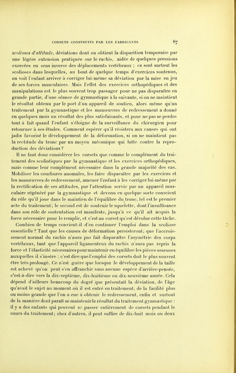 scolioses d'attitude, déviations dont on obtient la disparition temporaire par une légère extension pratiquée sur le rachis, aidée de quelques pressions exercées en sens inverse des déplacements vertébraux ; ce sont surtout les scolioses dans lesquelles, au bout de quelque temps d'exercices soutenus, on voit l'enfant arriver à corriger lui-même sa déviation par la mise en jeu de ses forces musculaires. Mais l'effet des exercices orthopédiques et des manipulations est le plus souvent trop passager pour ne pas disparaître en grande partie, d'une séance de gymnastique à la suivante, si on ne maintient le résultat obtenu par le port d'un appareil de soutien, alors même qu'un traitement par la gymnastique et les manoeuvres de redressement a donné en quelques mois un résultat des plus satisfaisants, et pour ne pas se perdre tout à fait quand l'enfant s'éloigne de la surveillance du chirurgien pour retourner à ses études. Comment espérer qu'il résistera aux causes qui ont jadis favorisé le développement de la déformation, si on ne maintient pas la rectitude du tronc par un moyen mécanique qui lutte contre la repro- duction des déviations ? Il ne faut donc considérer les corsets que comme le complément du trai- tement des scolioliques par la gymnastique et les exercices orthopédiques, mais comme leur complément nécessaire dans la grande majorité des cas. Mobiliser les courbures anomales, les faire disparaître par les exercices et les manœuvres de redressement, amener l'enfant à les corriger lui-même par la rectification de ses attitudes, par l'attention servie par un appareil mus- culaire régénéré par la gymnastique et devenu en quelque sorte conscient du rôle qu'il joue dans le maintien de l'équilibre du tronc, tel est le premier acte du traitement; le second est de soutenir le squelette, dont l'insuffisance dans son rôle de sustentation est manifeste, jusqu'à ce qu'il ait acquis la force nécessaire pour le remplir, et c'est au corset qu'est dévolue celte tâche. Combien de temps convient-il d'en continuer l'emploi dans la scoliose essentielle ? Tant que les causes de déformation persisteront, que l'accrois- sement normal du rachis n'aura pas fait disparaître l'asymétrie des corps vertébraux, tant que l'appareil ligamenteux du rachis n'aura pas repris la force et l'élasticité nécessairespourmaintenir en équilibre les pièces osseuses auxquelles il s'insère ; c'est dire que l'emploi des corsets doit le plus souvent être très prolongé. Ce n'est guère que lorsque le développement de la taille est achevé qu'on peut s'en affranchir sans aucune espèce d'arrière-pensée, c'est-à-dire vers la dix-septième, dix-huitième ou dix-neuvième année. Cela dépend d'ailleurs beaucoup du degré 'que présentait la déviation, de l'âge qu'avait le sujet au moment où il est entré en traitement, de la facilité plus ou moins grande que l'on a eue à obtenir le redressement, enfin et surtout de la manière dont paraît se maintenirle résultat du traitement gymnastique : il y a des enfants qui peuvent se passer entièrement de corsets pendant le cours du traitement; chez d'autres, il peut suffire de dix-huit mois ou deux