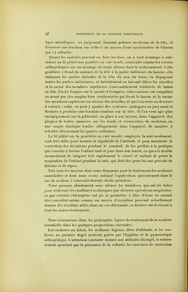 TRAITEMUNÏ DE LA SCOLIOSE ESSENTIELLE tiges métalliques, ou jury-masl, formant potence au-dessus de la tète, et d'exercer une traction sur celle-ci au moyen d'une mentonnière de Glisson (jui s'y rattache. Quand les malades peuvent en Faire les frais, on a tout avantage à sub- stituer au lit plâtré une gouttière en cuir moulé, construite comme les corsets orthopédiques sur un moulage du tronc obtenu dans le redressement. Cette gouttière s'étend du sommet de la téte à la partie inférieure du bassin ; elle embrasse les parties latérales de la tête, du cou, du tronc, en dégageant toutes les parties antérieures, et latéralement en laissant, libres les aisselles et la racine des membres supérieurs. Convenablement renforcée de lames en tôle d'acier forgées sur le moule et trempées, cette cuirasse est complétée en avant par des sangles bien rembourrées qui fixent le bassin et la racine des membres supérieurs au niveau des aisselles, et que l'on serre ou desserre à volonté ; enfin, on peut y ajouter des systèmes analogues au jury-mast et Tlestinés à produire une traction continue sur la tête. Si l'on veut agir plus énergiquement sur la gibbosité, on place à son niveau, dans l'appareil, des plaques de feutre, amincies sur les bords et recouvertes de molleton, ou une sangle élastique tendue obliquement dans l'appareil, de manière à refouler directement les parties saillantes. Le lit plâtré ou la gouttière en cuir moulé, employés la nuit seulement, .sont très utiles pour assurer la régularité de l'attitude et pour maintenir la correction des déviations pendant le sommeil. Je les préfère à la pratique qui consiste .à laisser l'enfant nuit et jour dans son corset, ce qui a le double inconvénient de fatiguer très rapidement le corset et surtout de gêner la respiration de l'enfant pendant la nuit, qui doit être pour lui une période de détente et de repos. Tels sont les moyens dont nous disposons pour le traitement des scolioses essentielles et dont nous avons indiqué l'application spécialement dans le cas de scoliose i\ convexité dorsale droite primitive. Nous passons absolument sous silence les tentatives qui ont été faites pour redresser les courbures scoliotiques par diverses opérations sanglantes; ce que certains chirurgiens ont pu se permettre à titre d'essai ne saurait être considéré même comme un moyen d'exception pouvant actuellement donner des résultats utiles dans un cas déterminé, ce dernier eût-il résisté à tous les autres traitements. Nous résumerons donc les principales lignes du traitement de la scoliose essentielle dans les quelques propositions suivantes : Les scolioses au début, les scolioses légères, dites d'attitude, et les sco- lioses au premier degré peuvent guérir par l'hygiène et la gymnastique orthopédique. L'attention constante donnée aux attitudes du sujet, le redres- sement spontané par la puissance de la volonté, les exercices de correction