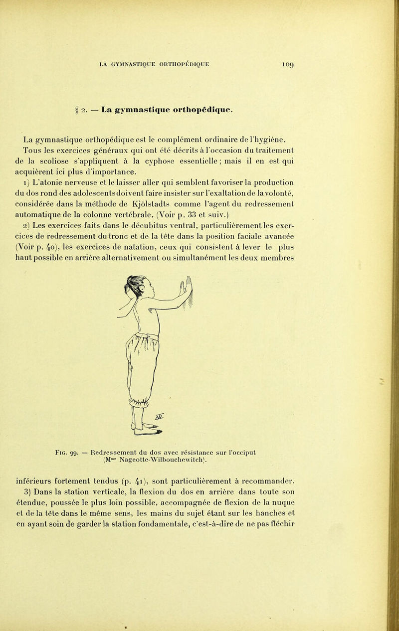 I 2. — La g-ymnastîqiie orthopédique. La gymnastique orthopédique est le complément ordinaire de l'hygiène. Tous les exercices généraux qui ont été décrits à l'occasion du traitement de la scoliose s'appliquent à la cyphose essentielle ; mais il en est qui acquièrent ici plus d'importance. 1) L'atonie nerveuse et le laisser aller qui semblent favoriser la production du dos rond des adolescentsdoivent faire insister sur l'exaltation de la volonté, considérée dans la méthode de Kjôlstadts comme l'agent du redressement automatique de la colonne vertébrale. (Voir p. 33 et suiv.) 2) Les exercices faits dans le décubitus ventral, particulièrement les exer- cices de redressement du tronc et de la tête dans la position faciale avancée (Voir p. 4o), les exercices de natation, ceux qui consistent à lever le plus haut possible en arrière alternativement ou simultanément les deux membres FiG. 99. — Redressement du dos avec résistance sur l'occiput (M»» Nageotte-Williouchewitch;. inférieurs fortement tendus (p. 40' ^^^^ particulièrement à recommander. 3) Dans la station verticale, la flexion du dos en arrière dans toute son étendue, poussée le plus loin possible, accompagnée de flexion de la nuque et de la tête dans le même sens, les mains du sujet étant sur les hanches et en ayant soin de garder la station fondamentale, c'est-à-dire de ne pas fléchir