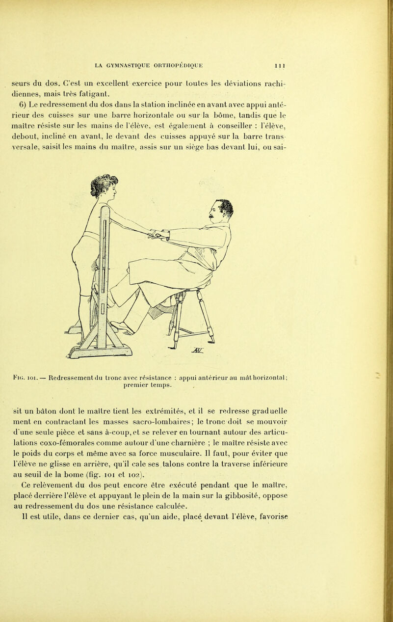 seurs du dos. C'est un excellent exercice pour loules les déviations rachi- diennes, mais très fatigant. 6) Le redressement du dos dans la station inclinée en avant avec appui anté- rieur des cuisses sur une barre horizontale ou sur la bôme, tandis que le maître résiste sur les mains de l'élève, est également à conseiller : l'élève, debout, incliné en avant, le devant des cuisses appuyé sur la barre trans- versale, saisines mains du maître, assis sur un siège bas devant lui, ou sai- Fui. loi.— Redressement du tronc avec résistance : appui antérieur au mât horizontal ; premier temps. sit un bâton dont le maître tient les extrémités, et il se redresse graduelle ment en contractant les masses sacro-lombaires; le tronc doit se mouvoir dune seule pièce et sans à-coup, et se relever en tournant autour des articu- lations coxo-fémorales comme autour d'une charnière ; le maître résiste avec le poids du corps et même avec sa force musculaire. Il faut, pour éviter que l'élève ne glisse en arrière, qu'il cale ses talons contre la traverse inférieure au seuil de la bome (fig. loi et 102). Ce relèvement du dos peut encore être exécuté pendant que le maître, placé derrière l'élève et appuyant le plein de la main sur la gibbosité, oppose au redressement du dos une résistance calculée. 11 est utile, dans ce dernier cas, qu'un aide, placé devant l'élève, favorise