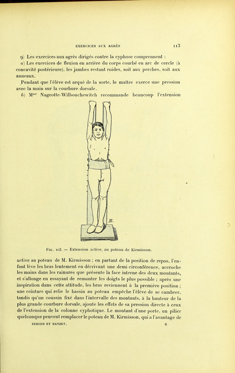 9) Les exercices aux agrès dirigés contre la cyphose comprennent : a) Les exercices de flexion en arrière du corps courbé en arc de cercle (à concavité postérieure), les jambes restant roides, soit aux perches, soit aux anneaux. Pendant que l'élève est arqué de la sorte, le maître exerce une pression avec la main sur la courbure dorsale. b) M Nageotte-Wilbouchewitch recommande beaucoup l'extension FiG. io3. — Extension active, au poteau de Kirmisson. active au poteau de M. Kirmisson ; en partant de la position de repos, l'en- fant lève les bras lentement en décrivant une demi-circonférence, accroche les mains dans les rainures que présente la face interne des deux montants, et s'allonge en essayant de remonter les doigts le plus possible ; après une inspiration dans cette altitude, les bras reviennent à la première position ; une ceinture qui relie le bassin au poteau empêche l'élève de se cambrer, tandis qu'un coussin fixé dans l'intervalle des montants, à la hauteur de la plus grande courbure dorsale, ajoute les effets de sa pression directe à ceux de l'extension de la colonne cyphotique. Le montant d'une porte, un pilier quelconque peuvent remplacer le poteau de M. Kirmisson, qui a l'avantage de BERGER ET BANZET. g