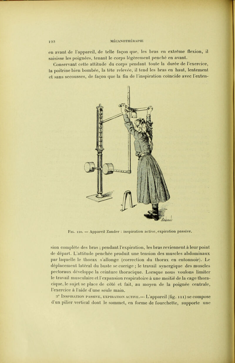 en avant de l'appareil, de telle façon que, les bras en extrême flexion, il saisisse les poignées, tenant le corps légèrement penché en avant. Conservant cette attitude du corps pendant toute la durée de l'exercice, la poitrine bien bombée, la tête relevée, il tend les bras en haut, lentement et sans secousses, de façon que la fin de l'inspiration coïncide avec l exten- fl FiG. 110. — Appareil Zander : inspiration active, expiration passive. sion complète des bras ; pendant l'expiration, les bras reviennent à leur point de départ. L'attitude penchée produit une tension des muscles abdominaux par laquelle le thorax s'allonge (correction du thorax en entonnoir). Le déplacement latéral du buste se corrige ; le travail synergique des muscles pectoraux développe la ceinture thoracique. Lorsque nous voulons limiter le travail musculaire et l'expansion respiratoire à une moitié de la cage thora- cique, le sujet se place de côté et fait, au moyen de la poignée centrale, l'exercice à l'aide d'une seule main. 2° Inspiration passive, expiration active.— L'appareil (fig. 111) se compose d'un pilier vertical dont le sommet, en forme de fourchette, supporte une