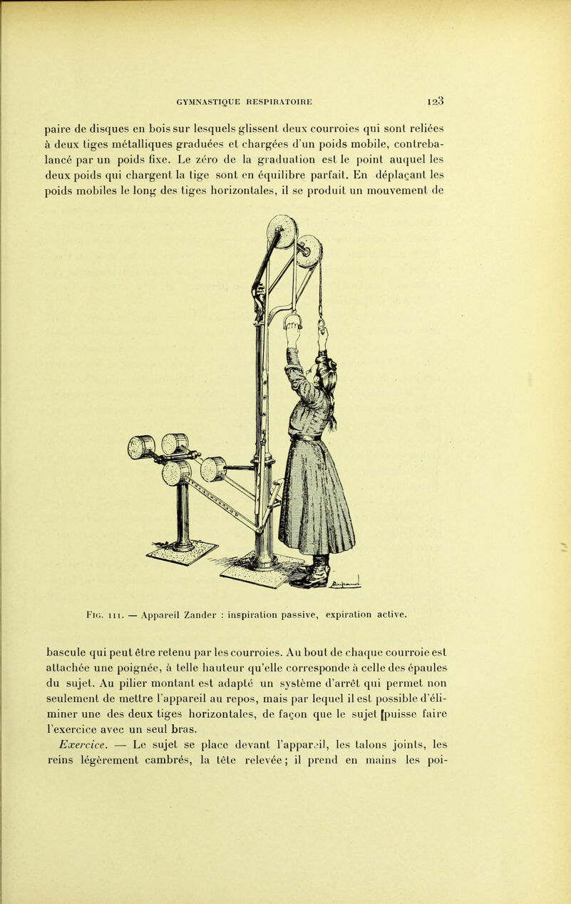 paire de disques en bois sur lesquels glissent deux courroies qui sont reliées à deux tiges métalliques graduées et chargées d'un poids mobile, contreba- lancé par un poids fixe. Le zéro de la graduation est le point auquel les deux poids qui chargent la tige sont en équilibre parlait. En déplaçant les poids mobiles le long des tiges horizontales, il se produit un mouvement de FiG. m. — Appareil Zander : inspiration passive, expiration active. bascule qui peut être retenu par les courroies. Au bout de chaque courroie est attachée une poignée, à telle hauteur qu'elle corresponde à celle des épaules du sujet. Au pilier montant est adapté un système d'arrêt qui permet non seulement de mettre l'appareil au repos, mais par lequel il est possible d'éli- miner une des deux tiges horizontales, de façon que le sujet [puisse faire l'exercice avec un seul bras. Exercice. — Le sujet se place devant ^appar^i], les talons joints, les reins légèrement cambrés, la tête relevée ; il prend en mains les poi-