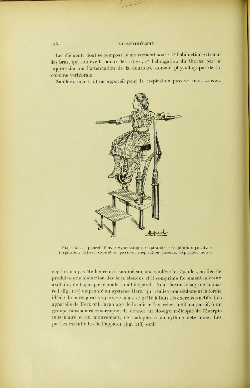 Les éléments dont se compose le mouvement sont : i l'abduction extrême des bras, qui soulève le mieux les côtes ; 2° l'élongation du thorax par la suppression ou l'atténuation de la courbure dorsale physiologique de la colonne vertébrale. Zander a construit un appareil pour la respiration passive, mais sa con- FiG. ii3. — Appareil Herz : gymnastique respiratoire: respiration passive ; inspiration active, expiration passive ; inspiration passive, expiration active. ception n'a pas été heureuse : son mécanisme soulève les épaules, au lieu de produire une abduction des bras étendus et il comprime fortement le creux axillaire, de fa(^on que le pouls radial disparaît. Nous faisons usage de l'appa- reil (fig. u3) emprunté au système Herz, qui réalise non seulement la forme idéale de la respiration passive, mais se prèle à tous les exercices actifs. Les appareils de Herz ont l'avantage de localiser l'exercice, actif ou passif, à un groupe musculaire synergique, de donner un dosage métrique de l'énergie musculaire et du mouvement, de s'adapter à un rythme déterminé. Les parties essentielles de l'appareil (fig. 113) sont :