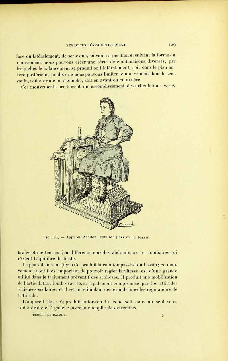 face ou latéralement, de sorte que, suivant sa position et suivant la forme du mouvement, nous pouvons créer une série de combinaisons diverses, par lesquelles le balancement se produit soit latéralement, soit dans le plan an- téro-postérieur, tandis que nous pouvons limiter le mouvement dans le sens voulu, soit à droite ou k gauche, soit en avant ou en arrière. Ces mouvements; produisent un assouplissement des articulations verté- f'iG. ii5. — Appareil Zandcr : rotation passive du bassin. braies et mettent en jeu différents muscles abdominaux ou lombaires qui règlent l'équilibre du buste. L'appareil suivant (fig. ii5) produit la rotation passive du bassin; ce mou- vement, dont il est important de pouvoir régler la vitesse, est d'une grande utilité dans le traitement préventif des scolioses. 11 produit une mobilisation de l'articulation lombo-sacrée, si rapidement compromise par les attitudes vicieuses scolaires, et il est un stimulant des grands muscles régulateurs de l'attitude. L'appareil (fig. 116) produit la torsion du tronc soit dans un seul sens, soit à droite et à gauche, avec une amplitude déterminée . BERGER ET BANZET. 9