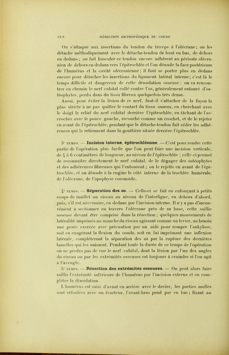 On .s'altaque aux insertions du tendon du triceps à l'olécrane; on les détache méthodiquement avec le détache-tendon de haut en bas, de dehors en dedans ; on fait basculer ce tendon encore adhérent au périoste olécra- nien de dehors en dedans vers Tépitroehlée et l'on dénude la face postérieure de l'humérus et la cavité olécranienne : il faut se porter plus en dedans encore pour détacher les insertions du ligament latéral interne; c'est là le temps difficile et dangereux de cette dénudalion osseuse : on va rencon- trer en chemin le nerf cubital collé contre l'os, généralement entouré d'os- {éoplivtes, perdu dans du tissu fibreux quelquefois très dense. Aussi, pour éviter la lésion de ce nerf, faut-il s'attacher de la façon la plus stricte à ne pas quitter le contact du tissu osseux, en cherchant avec le doigt le relief du nerf cubital derrière l'épitrochlée, en tâchant de l'ac- crocher avec le pouce gauche, recourbé comme un crochet, et de le rejeter en avant de l'épitrochlée, pendant que le détache-tendon fait céder les adhé- rences qui le retiennent dans la gouttière située derrière l'épitrochlée. 3'' TEMPS. — Incision interne, épitrochléenne. —C'est pour rendre cette partie de l'opération plus facile que l'on peut faire une incision verticale, de \ à 6 centimètres de longueur, au niveau de l'épitrochlée ; celle-ci permet de reconnaître directement le nerf cubital, de le dégager des ostéophytes et des adhérences fibreuses qui l'entourent ; on le rejette en avant de l épi- Irochlée, et on dénude à la rugine le côté interne de la trochlée humérale, (le l'olécrane, de l'apophyse corono'ide. \' TEMPS. — Séparation des os. — Celle-ci se fait en enfonçant à petits cou|)s (le maillet un ciseau au niveau de l'interligne, en dehors d'abord, ]»ui'^, s'il est néc<'ssaire, en dedans par l'incision interne. Il n'y a pas d'incon- vénient à sectionner en travers l'olécrane près de sa base, celte saillie osseuse devant être comprise dans la résection ; quelques mouvements de latéralité imprimés au manche du ciseau agissant comme un levier, au besoin une pesée exercée avec précaution par un aide pour rompre l'ankylose, soit en exagérant la llexion du coude, soit en lui imprimant une inflexion latérale, compléteront la séparation des os par la rupture des dernières lamelles qui les unissent. Pendant toute la durée de ce temps de l'opération on ne perdra pas de vue le nerf cubital, dont la lésion par l'un des angles du ciseau ou par les extrémités osseuses est toujours à craindre si l'on agit à l'aveugle. 5'' ti:mi>s. — Résection des extrémités osseuses. — On peut alors faire saillir rcNlréniité inférieure de l'humérus par l'incision externe et en com- ph'ter la dcnudation. L'humérus est saisi d'avant en arrière avec le davier, les parties molles sont refoulées avec un écarteur, l'avanl-bras pend par en bas ; fixant au