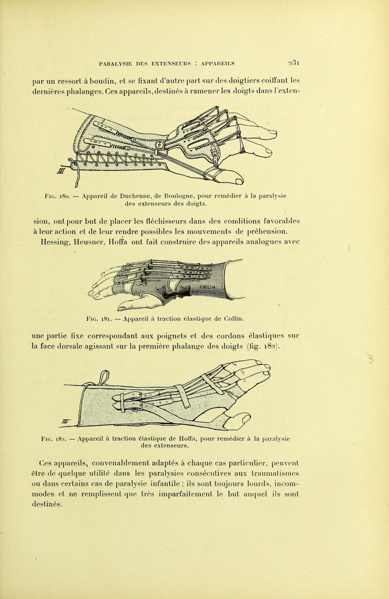 PARALYSIE DES EXTENSEURS APPAREILS par un ressort à boudin, et se fixant d'autre part sur des doigtiers coifTant les dernières phalanges. Ces appareils, destinés à ramener les doigts dans l'exten- FiG. 180. — Appareil de Duchenne, de Boulogne, pour remédier à la paralysie des extenseurs des doigts. sion, ont pour but de placer les fléchisseurs dans des conditions favorables à leur action et de leur rendre possibles les mouvements de préhension. Hessing-, Heusner, HofTa ont fait construire des appareils analogues avec Fui. 181. — Appareil à traction élastique de Collin. une partie fixe correspondant aux poignets et des cordons élastiques sur la face dorsale agissant sur la première phalange des doigts (fig. 182). Pu;. 182. — Appareil à traction élastique de Hoffo, pour remédier à la paralysie des extenseurs. Ces appareils, convenablement adaptés à chaque cas particulier, peuvent être de quelque utilité dans les paralysies consécutives aux Iraumatismes ou dans certains cas de paralysie infantile ; ils sont toujours lourds, incom- modes et ne remplissent que très imparfaitement le but auquel ils sont destinés.