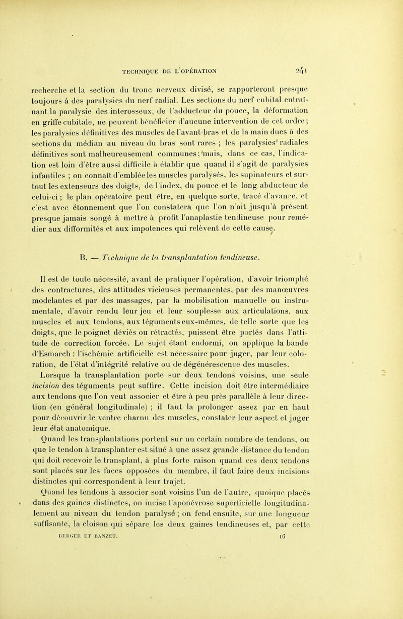 TECHNIQUE DE l'opÉRATION recherche et la section du tronc nerveux divisé, se rapporteront presque toujours à des paralysies du nerf radial. Les sections du nerf cubital entraî- nant la paralysie des interosseux, de l'adducteur du pouce, la déformation en griffe cubitale, ne peuvent bénéficier d'aucune intervention de cet ordre; les paralysies définitives des muscles de l'avant-bras et de la main dues à des sections du médian au niveau du bras sont rares ; les paralysies' radiales définitives sont malheureusement communes ; mais, dans ce cas, l'indica- tion est loin d'être aussi difficile à établir que quand il s'agit de paralysies infantiles ; on connaît d'emblée les muscles paralysés, les supinateurs et sur- tout les extenseurs des doigts, de l'index, du pouce et le long abducteur de celui-ci ; le plan opératoire peut être, en quelque sorte, tracé d'avance, et c'est avec étonnement que l'on constatera que l'on n'ait jusqu'à présent presque jamais songé à mettre à profit l'anaplastie tendineuse pour remé- dier aux difformités et aux impotences qui relèvent de cette cause. B. — Technique de la transplantation tendineuse. Il est de toute nécessité, avant de pratiquer l'opération, d'avoir triomphé des contractures, des attitudes vicieuses permanentes, par des manœuvres modelantes et par des massages, par la mobilisation manuelle ou instru- mentale, d'avoir rendu leur jeu et leur souplesse aux articulations, aux muscles et aux tendons, aux téguments eux-mêmes, de telle sorte que les doigts, que le poignet déviés ou rétractés, puissent être portés dans l'atti- tude de correction forcée. Le sujet étant endormi, on applique la bande d'Esmarch : l'ischémie artificielle est nécessaire pour juger, par leur colo- ration, de l'état d'intégrité relative ou de dégénérescence des muscles. Lorsque la transplantation porte sur deux tendons voisins, une seule incision des téguments peut suffire. Cette incision doit être intermédiaire aux tendons que l'on veut associer et être à peu près parallèle à leur direc- tion (en général longitudinale) ; il faut la prolonger assez par en haut pour découvrir le ventre charnu des muscles, constater leur aspect et juger leur état anatomique. Quand les transplantations portent sur un certain nombre de tendons, ou que le tendon à transplanter est situé à une assez grande distance du tendon qui doit recevoir le transplant, à plus forte raison quand ces deux tendons sont placés sur les faces opposées du membre, il faut faire deux incisions distinctes qui correspondent à leur trajet. Quand les tendons à associer sont voisins l'un de l'autre, quoique placés dans des gaines distinctes, on incise l'aponévrose superficielle longitudiha- lement au niveau du tendon paralysé ; on fend ensuite, sur une longueur suffisante, la cloison qui sépare les deux gaines tendineuses et, par cette CEIiGER ET 13ANZET. l6