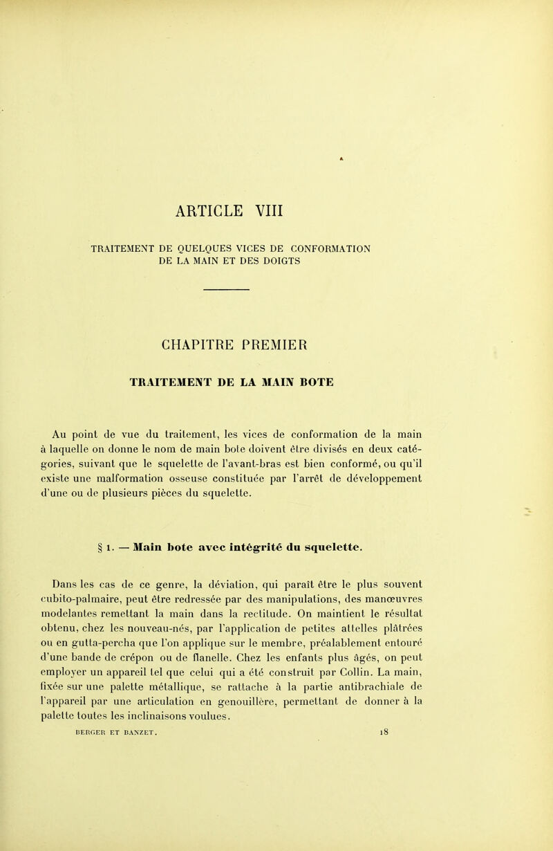 TRAITEMENT DE QUELQUES VICES DE CONFORMATION DE LA MAIN ET DES DOIGTS CHAPITRE PREMIER TRAITEMENT DE LA MAIN BOTE Au point de vue du traitement, les vices de conformation de la main à laquelle on donne le nom de main bole doivent èire divisés en deux caté- gories, suivant que le squelette de l'avant-bras est bien conformé, ou qu'il existe une malformation osseuse constituée par l'arrêt de développement d'une ou de plusieurs pièces du squelette. § 1. — Main bote avec intégrité du squelette. Dans les cas de ce genre, la déviation, qui paraît être le plus souvent cubito-palmaire, peut être redressée par des manipulations, des manœuvres modelantes remettant la main dans la reclilude. On maintient le résultat obtenu, chez les nouveau-nés, par l'application de petites attelles plâtrées ou en gutta-percha que l'on applique sur le membre, préalablement entouré d'une bande de crépon ou de flanelle. Chez les enfants plus âgés, on peut employer un appareil tel que celui qui a été construit par Collin. La main, fixée sur une palette métallique, se rattache à la partie antibrachiale de l'appareil par une articulation en genouillère, permettant de donner à la palette toutes les inclinaisons voulues. BERCER ET BANZET. 18