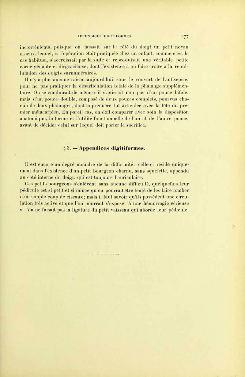 APPENDICES DIGITIFORMES inconvénients, puisque on laissait sur le côté du doigt un petit noyau osseux, lequel, si l'opération était pratiquée chez un enfant, comme c'est le cas habituel, s'accroissait par la suite et reproduisait une véritable petite corne gênante et disgracieuse, dont l'existence a pu faire croire à la repul- lulation des doigts surnuméraires. Il n'y a plus aucune raison aujourd'hui, sous le couvert de l'antisepsie, pour ne pas pratiquer la désarticulation totale de la phalange supplémen- taire. On se conduii^ait de même s'il s'agissait non pas d'un pouce bifide, mais d'un pouce double, composé de deux pouces complets, pourvus cha- cun de deux phalanges, dont la première fut articulée avec la tète du pre- mier métacarpien. En pareil cas, on doit comparer avec soin la disposition anatomique, la forme et l'utilité fonctionnelle de l'un et de l'autre pouce, avant de décider celui sur lequel doit porter le sacrifice. §3. — Appendices dîgîtîformes. Il est encore un degré moindre de la difformité ; celle-ci réside unique- ment dans l'existence d'un petit bourgeon charnu, sans squelette, appendu au côté interne du doigt, qui est toujours l'auriculaire. Ces petits bourgeons s'enlèvent sans aucune difficulté, quelquefois leur pédicule est si petit et si mince qu'on pourrait être tenté de les faire tomber d'un simple coup de ciseaux; mais il faut savoir qu'ils possèdent une circu- lation très active et que l'on pourrait s'exposer à une hémorragie sérieuse si l'on ne faisait pas la ligature du petit vaisseau qui aborde leur pédicule.