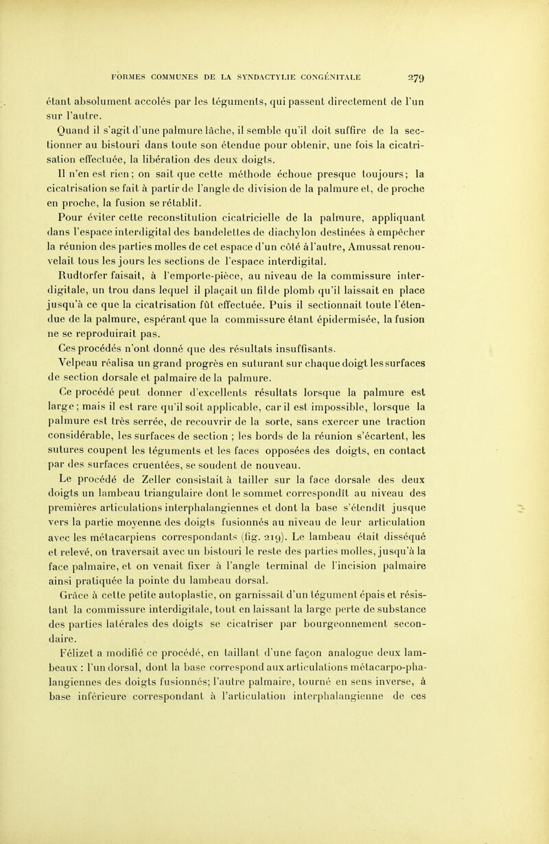 étant absolument accolés par les téguments, qui passent directement de l'un sur l'autre. Quand il s'agit d'une palmure lâche, il semble qu'il doit suffire de la sec- tionner au bistouri dans toute son étendue pour obtenir, une fois la cicatri- sation effectuée, la libération des deux doigts. Il n'en est rien ; on sait que cette méthode échoue presque toujours; la cicatrisation se fait à partir de l'angle de division de la palmure et, de proche en proche, la fusion se rétablit. Pour éviter cette reconstitution cicatricielle de la palmure, appliquant dans l'espace interdigital des bandelettes de diachylon destinées à empêcher la réunion des parties molles de cet espace d'un côté à l'autre, Amussat renou- velait tous les jours les sections de l'espace interdigital. Rudtorfer faisait, à l'emporle-pièce, au niveau de la commissure inter- digitale, un trou dans lequel il plaçait un filde plomb qu'il laissait en place jusqu'à ce que la cicatrisation fût effectuée. Puis il sectionnait toute l'éten- due de la palmure, espérant que la commissure étant épidermisée, la fusion ne se reproduirait pas. Ces procédés n'ont donné que des résultats insuffisants. Velpeau réalisa un grand progrès en suturant sur chaque doigt les surfaces de section dorsale et palmaire de la palmure. Ce procédé peut donner d'excellents résultats lorsque la palmure est large ; mais il est rare qu'il soit applicable, car il est impossible, lorsque la palmure est très serrée, de recouvrir de la sorte, sans exercer une traction considérable, les surfaces de section ; les bords de la réunion s'écartent, les sutures coupent les téguments et les faces opposées des doigts, en contact par des surfaces cruentées, se soudent de nouveau. Le procédé de Zeller consistait à tailler sur la face dorsale des deux doigts un lambeau triangulaire dont le sommet correspondît au niveau des premières articulations interphalangiennes et dont la base s'étendît jusque vers la partie moyenne des doigts fusionnés au niveau de leur articulation avec les métacarpiens correspondants (fig. 219). Le lambeau était disséqué et relevé, on traversait avec un bistouri le reste des parties molles, jusqu'à la face palmaire, et on venait fixer à l'angle terminal de l'incision palmaire ainsi pratiquée la pointe du lambeau dorsal. Grâce à cette petite autoplastie, on gai^nissait d'un tégument épais et résis- tant la commissure interdigitale, tout en laissant la large perte de substance des parties latérales des doigts se cicatriser par bourgeonnement secon- daire. Félizet a modifié ce procédé, en taillant d'une façon analogue deux lam- beaux : l'un dorsal, dont la base correspond aux articulations métacarpo-pha- langiennes des doigts fusionnés; l'autre palmaire, tourné en sens inverse, à base inférieure correspondant à l'articulation interphalangienne de ces