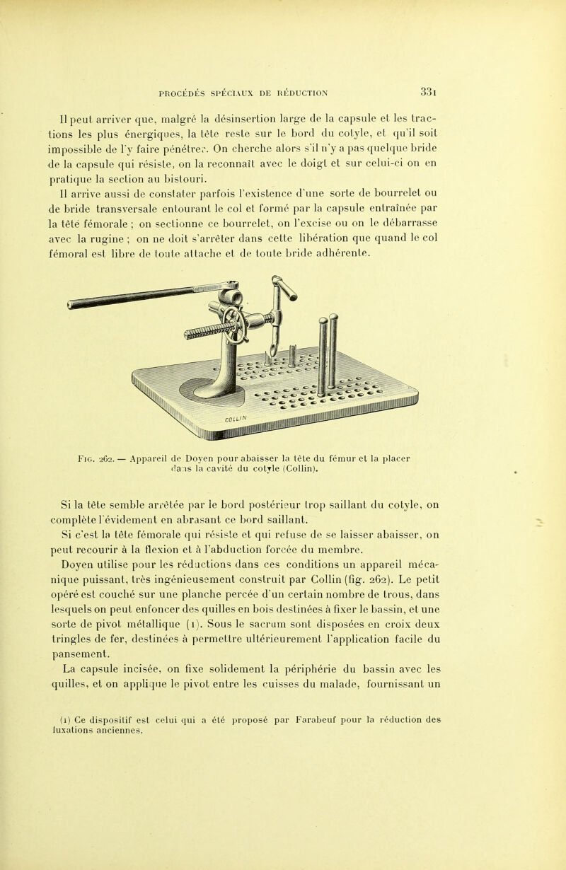 Il peut arriver que, malgré la désinsertion large de la capsule et les trac- tions les plus énergiques, la tète reste sur le bord du colyle, et qu'il soit impossible de l'y faire pénétre.-. On cherche alors s'il n'y a pas quelque bride de la capsule qui résiste, on la reconnaît avec le doigt et sur celui-ci on en pratique la section au bistouri. II arrive aussi de constater parfois l'existence d'une sorte de bourrelet ou de bride transversale entourant le col et formé par la capsule entraînée par la têté fémorale ; on sectionne ce bourrelet, on l'excise ou on le débarrasse avec la rugine ; on ne doit s'arrêter dans cette libération que quand le col fémoral est libre de toute attache et de toute bride adhérente. FiG. -262. — Appareil de Doyen pour abaisser la tète du fémur et la placer dans la cavité du cotjle (Collin). Si la tête semble arrêtée par le bord postérieur trop saillant du cotyle, on complète l'évidement en abrasant ce bord saillant. Si c'est la tête fémorale qui résiste et qui refuse de se laisser abaisser, on peut recourir à la flexion et à l'abduction forcée du membre. Doyen utilise pour les rédactions dans ces conditions un appareil méca- nique puissant, très ingénieusement construit par Collin (fig. 262). Le petit opéré est couché sur une planche percée d'un certain nombre de trous, dans lesquels on peut enfoncer des quilles en bois destinées à fixer le bassin, et une sorte de pivot métallique (1). Sous le sacrum sont disposées en croix deux tringles de fer, destinées à permettre ultérieurement l'application facile du pansement. La capsule incisée, on fixe solidement la périphérie du bassin avec les quilles, et on applique le pivot entre les cuisses du malade, fournissant un (1) Ce dispositif est celui qui a été proposé par Farabeuf pour la réduction des luxations anciennes.