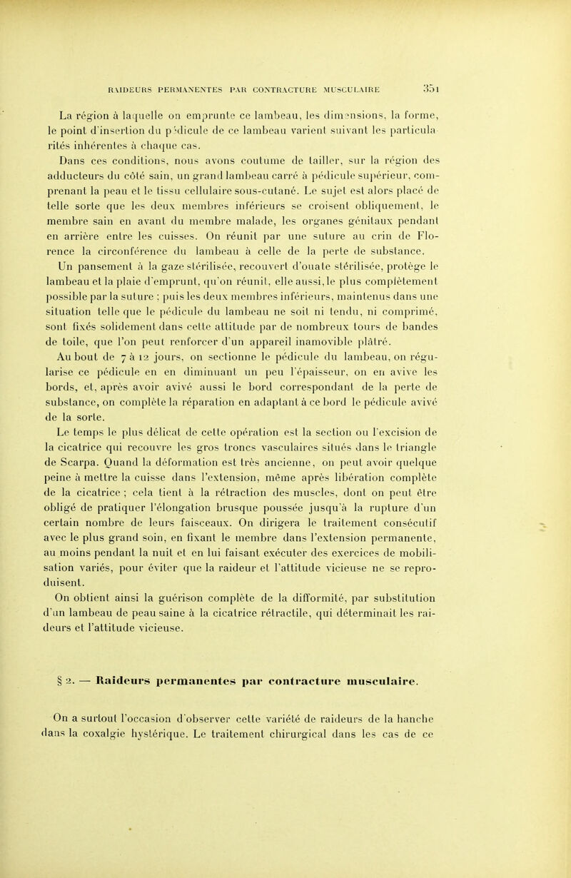 RMDEURS PERMANENTES PAR CONTRACTURE MUSCULAIRE La région à laquelle on emprunte ce lambeau, les dimensions, la forme, le point d'insertion du p-^dicule de ce lambeau varient suivant les parlicula rilés inhérentes à chaque cas. Dans ces conditions, nous avons coutume de tailler, sur la région des adducteurs du côté sain, un grand lambeau carré à pédicule suiiérieur, com- prenant la peau et le tissu cellulaire sous-cutané. Le sujet est alors placé de telle sorte que les deux membres inférieurs se croisent obliquement, le membre sain en avant du membre malade, les organes génitaux pendant en arrière entre les cuisses. On réunit par une suture au crin de Flo- rence la circonférence du lambeau à celle de la perte de substance. Un pansement à la gaze stérilisée, recouvert d'ouate stérilisée, protège le lambeau et la plaie d'emprunt, qu'on réunit, elle aussi,le plus complètement possible par la suture ; puis les deux membres inférieurs, maintenus dans une situation telle que le pédicule du lambeau ne soit ni tendu, ni comprimé, sont fixés solidement dans cette attitude par de nombreux tours de bandes de toile, que l'on peut renforcer d'un appareil inamovible plâtré. Au bout de 7 à 12 jours, on sectionne le pédicule du lambeau, on régu- larise ce pédicule en en diminuant un peu l'épaisseur, on en avive les bords, et, après avoir avivé aussi le bord correspondant de la perte de substance, on complète la réparation en adaptant à ce bord le pédicule avivé de la sorte. Le temps le plus délicat de cette opération est la section ou l'excision de la cicatrice qui recouvre les gros troncs vasculaires situés dans le triangle de Scarpa. Quand la déformation est très ancienne, on peut avoir quelque peine à mettre la cuisse dans l'extension, même après libération complète de la cicatrice ; cela tient à la rétraction des muscles, dont on peut être obligé de pratiquer l'élongation brusque poussée jusqu'à la rupture d'un certain nombre de leurs faisceaux. On dirigera le traitement consécutif avec le plus grand soin, en fixant le membre dans l'extension permanente, au moins pendant la nuit et en lui faisant exécuter des exercices de mobili- sation variés, pour éviter que la raideur et l'attitude vicieuse ne se repro- duisent. On obtient ainsi la guérison complète de la difïormité, par substitution d'un lambeau de peau saine à la cicatrice rétractile, qui déterminait les rai- deurs et l'attitude vicieuse. § 2. — Raideurs permanentes par contracture musculaire. On a surtout l'occasion d'observer celte variété de raideurs de la hanche dans la coxalgie hystérique. Le traitement chirurgical dans les cas de ce