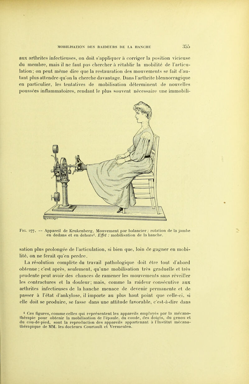 aux arthrites infectieuses, on doit s'appliquer à corriger la position vicieuse du membre, mais il ne faut pas chercher à rétablir la mobilité de l'articu- lation; on peut même dire que la restauration des mouvements se fait d'au- tant plus attendre qu'on la cherche davantage. Dans l'arthrite blennorragique en particulier, les tentatives de mobilisation déterminent de nouvelles poussées inflammatoires, rendant le plus souvent nécessaire une immobili- FiG. 277. — Appareil de Krukenberg. Mouvement par balancier; rotation de la jambe en dedans et en dehors'. Effet : mobilisation de la hanche. sation plus prolongée de l'articulation, si bien que, loin de gagner en mobi- lité, on ne ferait qu'en perdre. La résolution complète du travail pathologique doit être tout d'abord obtenue ; c'est après, seulement, qu'une mobilisation très graduelle et très prudente peut avoir des chances de ramener les mouvements sans réveiller les contractures et la douleur; mais, comme la raideur consécutive aux arthrites infectieuses de la hanche menace de devenir permanente et de passer à l'état d'ankylose, il importe au plus haut point que celle-ci, si elle doit se produire, se fasse dans une attitude favorable, c'est-à-dire dans ' Ces figures, comme celles qui représentent les appareils employés par la mécano- thérapie pour obtenir la mobilisation de l'épaule, du coude, des doigts, du genou et du cou-de-pied, sont la reprofluction des appareils appartenant à l'Institut mécano- thérapique de MM. les docteurs Courlault et Vermeulcn.