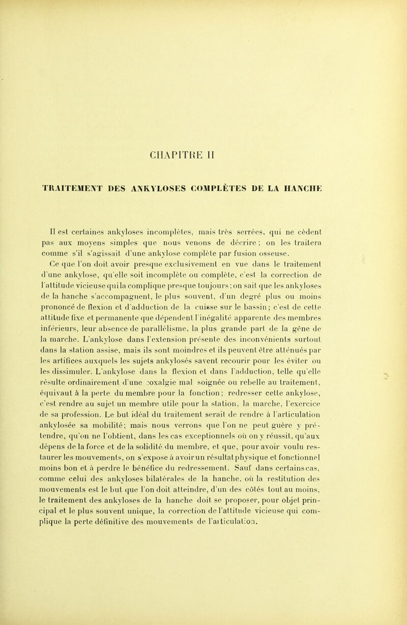 CHAPITRE II ÏRAIÏEMEIVT DES ANRYLOSES COMPLÈTES DE LA HANCHE Il est certaines ankyloses incomplètes, mais très serrées, qui ne cèdent pas aux moyens simples que nous venons de décrire ; on les traitera comme s'il s'agissait d'une ankylose complète par fusion osseuse. Ce que l'on doit avoir presque exclusivement en vue dans le traitement d'une ankylose, qu'elle soit incomplète ou complète, c'est la correction de l'attitude vicieuse quila complique presque toujours ; on sait que les ankyloses de la hanche s'accompagnent, le plus souvent, d'un degré plus ou moins prononcé de flexion et d'adduction de la cuisse sur le bassin; c'est de cette attitude fixe et permanente que dépendent l'inégalité apparente des membres inférieurs, leur absence de parallélisme, la plus grande part de la gène de la marche. L'ankylose dans l'extension présente des inconvénients surtout dans la station assise, mais ils sont moindres et ils peuvent être atténués par les artifices auxquels les sujets ankylosés savent recourir pour les éviter ou les dissimuler. L'ankylose dans la flexion et dans l'adduction, telle qu'elle résulte ordinairement d'une coxalgie mal soignée ou rebelle au traitement, équivaut à la perte du membre pour la fonction; redresser cette ankylose, c'est rendre au sujet un membre utile pour la station, la marche, l'exercice de sa profession. Le but idéal du traitement serait de rendre à l'articulation ankylosée sa mobilité; mais nous verrons que l'on ne peut guère y pré- tendre, qu'on ne l'obtient, dans les cas exceptionnels où on y réussit, qu'aux dépens de la force et de la solidité du membre, et que, pour avoir voulu res- taurer les mouvements, on s'expose à avoir un résultat physique et fonctionnel moins bon et à perdre le bénéfice du redressement. Sauf dans certains cas, comme celui des ankyloses bilatérales de la hanche, où la restitution des mouvements est le but que l'on doit atteindre, d'un des côtés tout au moins, le traitement des ankyloses de la hanche doit se proposer, pour objet prin- cipal et le plus souvent unique, la correction de l'attitude vicieuse qui com- plique la perte définitive des mouvements de l'aiticulation.