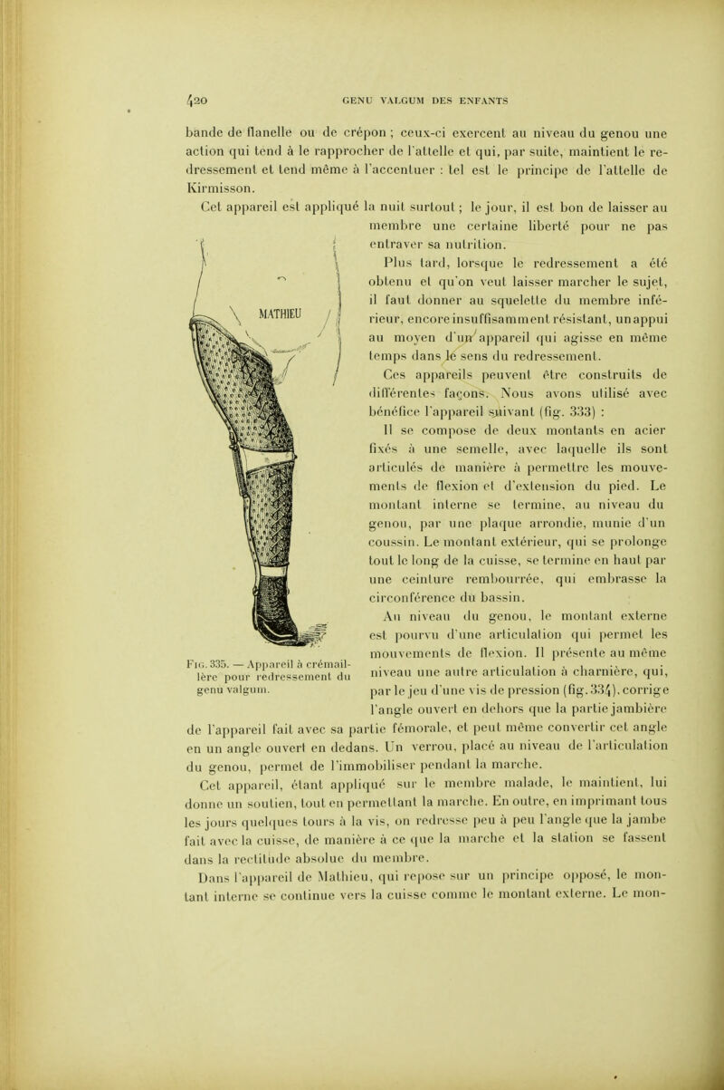 bande de flanelle ou de crépon ; ceux-ci exercent au niveau du genou une action qui tend à le rapprocher de l atlelle et qui, par suite, maintient le re- dressement et tend même à l'accentuer : tel est le princii)e de l'attelle de Kirmisson. Cet appareil est appliqué la nuit surtout ; le jour, il est bon de laisser au membre une certaine liberté pour ne pas entraver sa nutrition. Plus tard, lorsque le redressement a été obtenu et qu'on veut laisser marcher le sujet, il faut donner au squelette du membre infé- rieur, encore insuffisamment résistant, un appui au moyen d'uji'appareil qui agisse en même temps dans M^sens du redressement. Ces appareils peuvent être construits de dilférentes façons. Nous avons utilisé avec bénéfice l'appareil sjàivanl (fig. 333) : II se compose de deux montants en acier fixés à une semelle, avec laquelle ils sont articulés de manière à permettre les mouve- ments de flexion et d'extension du pied. Le montant interne se termine, au niveau du genou, par une plaque arrondie, munie d'un coussin. Le montant extérieur, qui se prolonge tout le long de la cuisse, se termine en haut par une ceinture rembourrée, qui embrasse la circonférence du bassin. Au niveau du genou, le montant externe est pourvu d'une articulation qui permet les mouvements de flexion. Il présente au même Fig.335.—Appareil à crémoil- . . i .• . i ■• 1ère pour redressement du i^ea autre articulation a charnière, qui, genu valgum. par le jeu d'une vis dépression (fig. 33^), corrige l'angle ouvert en dehors que la partie jambière de l'appareil fait avec sa partie fémorale, et peut même convertir cet angle en un angle ouvert en dedans. Un verrou, placé au niveau de l'articulation du genou, permet de l'immobiliser pendant la marche. Cet appareil, étant appliqué sur le membre malade, le maintieni, lui donne un soutien, tout en permettant la marche. En outre, en imprimant tous les jours quelques tours à la vis, on redresse peu à peu l'angle que la jambe fait avecla cuisse, de manière à ce que la marche et la station se fassent dans la rectitude absolue du membre. Dans l'appareil de Mathieu, qui re|)Ose sur un principe opposé, le mon- tant interne se continue vers la cuisse comme le montant externe. Le mon-