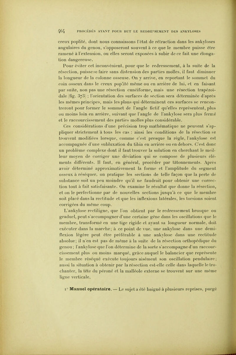 creux poplité, dont nous connaissons l'étal de rétraclion dans les ankyloses angulaires du genou, s'opposeront souvent à ce que le membre puisse être ramené à l'extension, ou elles seront exposées à subir de ce fait une élonga- tion dangereuse. Pour éviter cet inconvénient, pour que le redressement, à la suite de la résection, puissese faire sans distension des parties molles, il faut diminuer la longueur de la colonne osseuse. On y arrive, en reportant le sommet du coin osseux dans le creux poplité même ou en arrière de lui, et en faisant par suite, non pas une résection cunéiforme, mais une résection trapézoï- dale (fig. 378) ; l'orientation des surfaces de section sera déterminée d'après les mêmes principes, mais les plans qui déterminent ces surfaces se rencon- treront pour former le sommet de l'angle fictif qu'elles représentent, plus ou moins loin en arrière, suivant que l'angle de l'ankylose sera plus fermé et le raccourcissement des parties molles plus considérable. Ces considérations d'une précision trop mathématique ne peuvent s'ap- pliquer strictement à tous les cas : ainsi les conditions de la résection se trouvent modifiées lorsque, comme c'est presque la règle, l'ankylose est accompagnée d'une subluxation du tibia en arrière ou en dehors. C'est donc un problème complexe dont il faut trouver la solution en cherchant le meil- leur moyen de corriger une déviation qui se compose de plusieurs élé- ments diiTérents. Il faut, en général, procéder par tâtonnements. Après avoir déterminé approximativement la forme et l'amplitude du segment osseux à réséquer, on pratique les sections de telle façon que la perte de substance soit un peu moindre qu'il ne faudrait pour obtenir une correc- tion tout à fait satisfaisante. On examine le résultat que donne la résection, et on le perfectionne par de nouvelles sections jusqu'à ce que le membre soit placé dans la rectitude et que les inflexions latérales, les torsions soient corrigées du même coup. L'ankylose rectiligne, que l'on obtient par le redressement brusque ou graduel, peut s'accompagner d'une certaine gène dans les oscillations que le membre, transformé en une tige rigide et ayant sa longueur normale, doit exécuter dans la marche; à ce point de vue, une ankylose dans une demi- flexion légère peut être préférable à une ankylose dans une rectitude absolue; il n'en est pas de même à la suite de la résection orthopédique du genou ; l'ankylose que l'on détermine de la sorte s'accompagne d'un raccour- cissement plus ou moins marqué, grâce auquel le balancier que représente le membre réséqué exécute toujours aisément son oscillation pendulaire; aussi la situation à obtenir par la résection est-elle celle dans laquelle le tro- chantcr, la tête du péroné et la malléole externe se trouvent sur une même ligne verticale. 1^ Manuel opératoire. — Le sujet a été baigné à plusieurs reprises, purgé