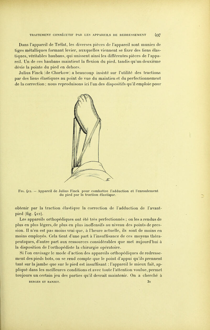 Dans l'appareil de Trélat, les diverses pièces de l'appareil sont munies de liges métalliques formant levier, auxquelles viennent se fixer des liens élas- tiques, véritables haubans, qui unissent ainsi les difTérentes pièces de l'appa- reil. Un de ces haubans maintient la flexion du pied, tandis qu'un deuxième dévie la pointe du pied en dehors. Julius Finck (de Charkow) a beaucoup insisté sur l'utilité des tractions par des liens élastiques au point de vue du maintien et du perfectionnement de la correction ; nous reproduisons ici l'un des dispositifs qu'il emploie pour FiG. 412. — Appareil de Julius Finck pour combattre l'adduction et l'enroulement du pied par la traction élastique. obtenir par la traction élastique la correction de l'adduction de l'avant- pied (fig. 4i2). Les appareils orthopédiques ont été très perfectionnés ; on les a rendus de plus en plus légers, de plus en plus inoffensifs au niveau des points de pres- sion. Il n'en est pas moins vrai que, à l'heure actuelle, ils sont de moins en moins employés. Cela tient d'une part à l'insuffisance de ces moyens théra- peutiques, d'autre part aux ressources considérables que met aujourd'hui à la disposition de l'orthopédiste la chirurgie opératoire. Si l'on envisage le mode d'action des appareils orthopédiques de redresse- ment des pieds bots, on se rend compte que le point d'appui qu'ils prennent tant sur la jambe que sur le pied est insuffisant : l'appareil le mieux fait, ap- pliqué dans les meilleures conditions et avec toute l'attention voulue, permet toujours un certain jeu des parties qu'il devrait maintenir. On a cherché à BERGER ET BANZET. 32