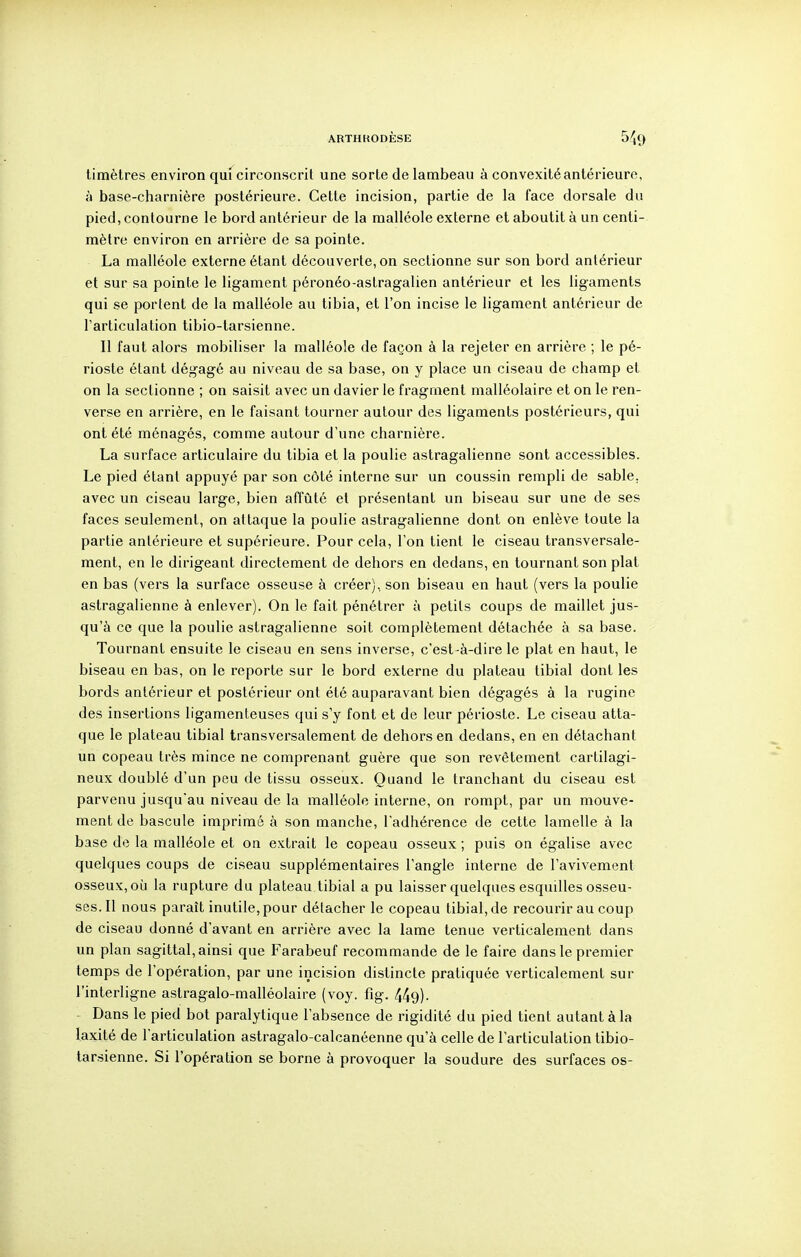 timètres environ qui circonscrit une sorte de lambeau à convexité antérieure, à base-charnière postérieure. Cette incision, partie de la face dorsale du pied, contourne le bord antérieur de la malléole externe et aboutit à un centi- mètre environ en arrière de sa pointe. La malléole externe étant découverte, on sectionne sur son bord antérieur et sur sa pointe le ligament péronéo-astragalien antérieur et les ligaments qui se portent de la malléole au tibia, et l'on incise le ligament antérieur de l'articulation tibio-tarsienne. II faut alors mobiliser la malléole de façon à la rejeter en arrière ; le pé- rioste étant dégagé au niveau de sa base, on y place un ciseau de champ et on la sectionne ; on saisit avec un davier le fragment malléolaire et on le ren- verse en arrière, en le faisant tourner autour des ligaments postérieurs, qui ont été ménagés, comme autour d'une charnière. La surface articulaire du tibia et la poulie astragalienne sont accessibles. Le pied étant appuyé par son côté interne sur un coussin rempli de sable, avec un ciseau large, bien affûté et présentant un biseau sur une de ses faces seulement, on attaque la poulie astragalienne dont on enlève toute la partie antérieure et supérieure. Pour cela, l'on tient le ciseau transversale- ment, en le dirigeant directement de dehors en dedans, en tournant son plat en bas (vers la surface osseuse à créer), son biseau en haut (vers la poulie astragalienne à enlever). On le fait pénétrer à petits coups de maillet jus- qu'à ce que la poulie astragalienne soit complètement détachée à sa base. Tournant ensuite le ciseau en sens inverse, c'est-à-dire le plat en haut, le biseau en bas, on le reporte sur le bord externe du plateau tibial dont les bords antérieur et postérieur ont été auparavant bien dégagés à la rugine des insertions ligamenteuses qui s'y font et de leur périoste. Le ciseau atta- que le plateau tibial transversalement de dehors en dedans, en en détachant un copeau très mince ne comprenant guère que son revêtement cartilagi- neux doublé d'un peu de tissu osseux. Quand le tranchant du ciseau est parvenu jusqu'au niveau de la malléole interne, on rompt, par un mouve- ment de bascule imprimé à son manche, l'adhérence de cette lamelle à la base de la malléole et on extrait le copeau osseux ; puis on égalise avec quelques coups de ciseau supplémentaires l'angle interne de l'avivement osseux, où la rupture du plateau tibial a pu laisser quelques esquilles osseu- ses. Il nous paraît inutile, pour détacher le copeau tibial, de recourir au coup de ciseau donné d'avant en arrière avec la lame tenue verticalement dans un plan sagittal, ainsi que Farabeuf recommande de le faire dans le premier temps de l'opération, par une incision distincte pratiquée verticalement sur l'interligne astragalo-malléolaire (voy. fig. 449). - Dans le pied bot paralytique l'absence de rigidité du pied tient autant à la laxité de l'articulation astragalo-calcanéenne qu'à celle de l'articulation tibio- tarsienne. Si l'opération se borne à provoquer la soudure des surfaces os-