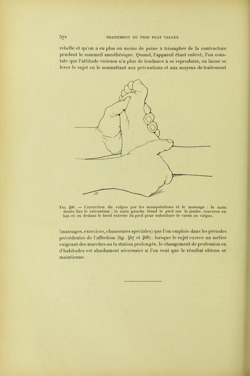 rebelle et qu'on a eu plus ou moins de peine à triompher de la contracture pendant le sommeil anesthésique. Quand, l'appareil étant enlevé, l'on cons- tate que l'attitude vicieuse n'a plus de tendance à se reproduire, on laisse se lever le sujet en le soumettant aux précautions et aux moyens de traitement FiG. 4^^. — Correction du valgus par les manipulations et le massage : la main droite fixe le calcanéum ; la main gauche étend le pied sur la jambe, renverse en bas et en dedans le bord externe du pied pour substituer le varus au valgus. (massages, exercices, chaussures spéciales) que l'on emploie dans les périodes précédentes de l'affection (fig. 467 et 468); lorsque le sujet exerce un métier exigeant des marches ou la station prolongée, le changement de profession ou d'habitudes est absolument nécessaire si l'on veut que le résultat obtenu se maintienne.