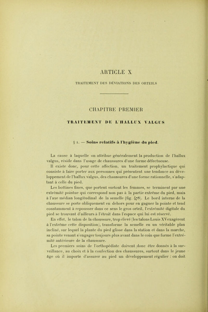 ARTICLE X TRAITEMENT DES DÉVIATIONS DES ORTEILS CHAPITRE PREiMlER TRAITEMENT DE L'HALLUX VALGUS § 1. — Soins relatifs à l'hyg-iène du pied. La cause à laquelle on attribue généralement la production de Thallux valgus, réside dans l'usage de chaussures d'une forme défectueuse. Il existe donc, pour cette afl'ection, un traitement prophylactique qui consiste à faire porter aux personnes qui présentent une tendance au déve- loppement de rhallux valgus, des chaussures d'une forme rationnelle, s'adap- tant à celle du pied. Les bottines fines, que portent surtout les femmes, se terminent par une extrémité pointue qui correspond non pas à la partie extrême du pied, mais à l'axe médian longitudinal de la semelle (fig. 478). Le bord interne de la chaussure se porte obliquement en dehors pour en gagner la pointe et tend constamment à repousser dans ce sens le gi'os orteil, l'extrémité digitale du pied se trouvant d'ailleurs à l'étroit dans l'espace qui lui est réservé. En eflet, le talon de la chaussure, trop élevé (les talons Louis XVexagèrent à l'extrême cette disposition), transforme la semelle en un véritable plan incliné, sur lequel la plante du pied glisse dans la station et dans la marche, sa pointe venant s'engager toujours plus avant dans le coin que forme l'extré- mité antérieure de la chaussure. Les premiers soins de l'orthopédiste doivent donc être donnés à la sur- veillance, au choix et à la confection des chaussures, surtout dans le jeune âge où il importe d'assurer au pied un développement régulier : on doit