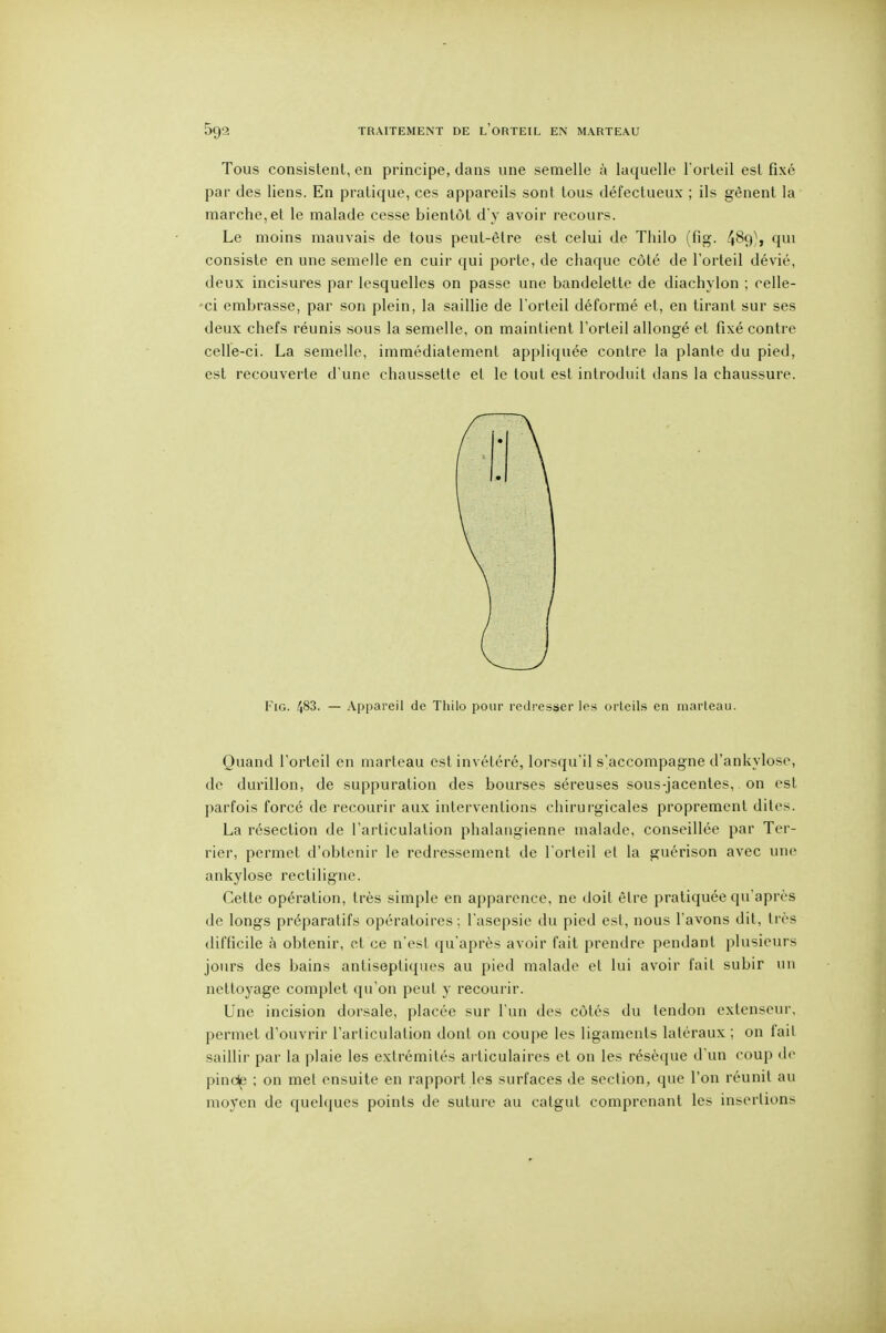 TRAITEMENT DE l'oRTEIL EN MARTEAU Tous consistent, en principe, dans une semelle à laquelle l'orteil est fixé par des liens. En pratique, ces appareils sont tous défectueux ; ils gênent la marche, et le malade cesse bientôt d'y avoir recours. Le moins mauvais de tous peut-être est celui de Thilo (fig. 489), qui consiste en une semelle en cuir qui porte, de chaque côte de l'orteil dévié, deux incisures par lesquelles on passe une bandelette de diachylon ; celle- 'ci embrasse, par son plein, la saillie de l'orteil déformé et, en tirant sur ses deux chefs réunis sous la semelle, on maintient l'orteil allongé et fixé contre celle-ci. La semelle, immédiatement appliquée contre la plante du pied, est recouverte d'une chaussette et le tout est introduit dans la chaussure. FiG. 483. — Appareil de Tliilo pour redresser les orteils en marteau. Quand l'orteil en marteau est invétéré, lorsqu'il s'accompagne d'ankylose, de durillon, de suppuration des bourses séreuses sous-jacentes, on est parfois forcé de recourir aux interventions chirurgicales proprement dites. La résection de l'articulation phalangienne malade, conseillée par Ter- rier, permet d'obtenir le redressement de l'orteil et la guérison avec une ankylose rectiligne. Cette opération, très simple en apparence, ne doit être pratiquée qu'après de longs préparatifs opératoires; l'asepsie du pied est, nous l'avons dit, très difficile à obtenir, et ce n'esl qu'après avoir fait prendre pendant plusieurs jours des bains antiseptiques au pied malade et lui avoir fait subir un nettoyage complet qu'on peut y recourir. Une incision dorsale, placée sur l'un des côtés du tendon extenseur, permet d'ouvrir l'articulation dont on coupe les ligaments latéraux ; on fait saillir par la plaie les extrémités ai liculaires et on les résèque d'un coup de pinclp ; on met ensuite en rapport les surfaces de section, que l'on réunit au moyen de quehiues points de suture au catgut comprenant les insertions