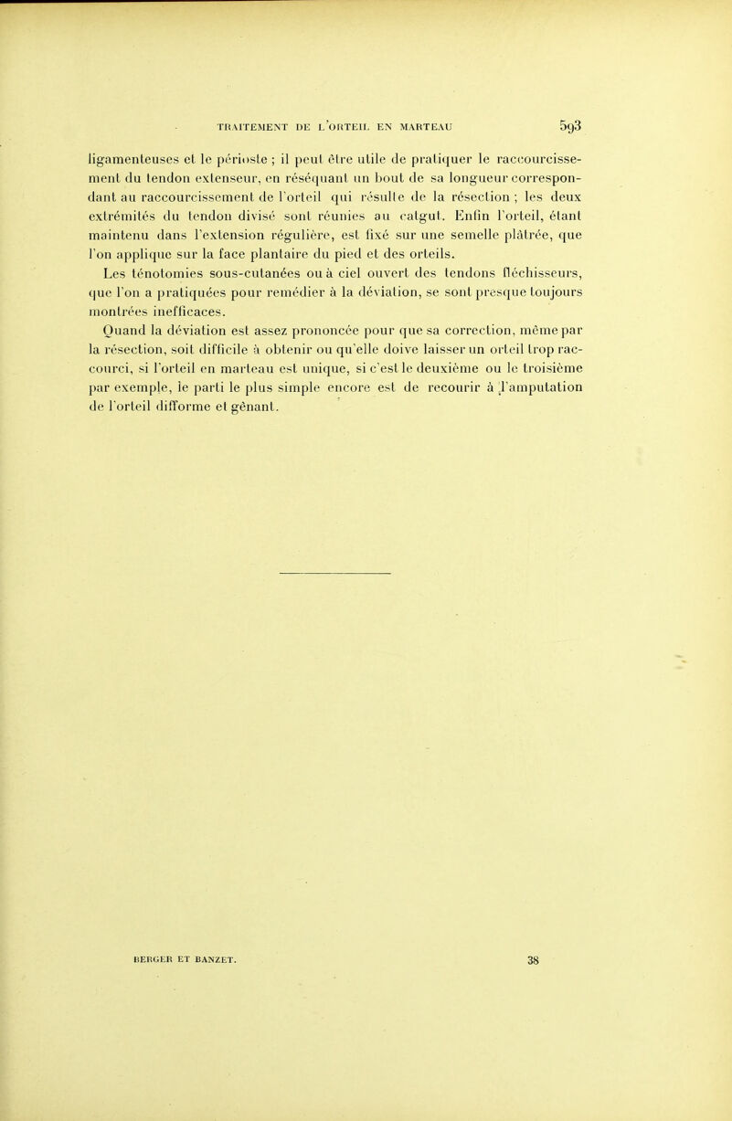 ligamenteuses et le périoste ; il peut être utile de pratiquer le raccourcisse- ment du tendon extenseur, en réséquant un bout de sa longueur correspon- dant au raccourcissement de l'orteil qui résulte de la résection; les deux extrémités du tendon divisé sont réunies au catgut. Enfin l'orteil, étant maintenu dans l'extension régulière, est fixé sur une semelle plâtrée, que l'on applique sur la face plantaire du pied et des orteils. Les ténotomies sous-cutanées ou à ciel ouvert des tendons fléchisseurs, que l'on a pratiquées pour remédier à la déviation, se sont presque toujours montrées inefficaces. Quand la déviation est assez prononcée pour que sa correction, même par la résection, soit difficile à obtenir ou qu'elle doive laisser un orteil trop rac- courci, si l'orteil en marteau est unique, si c'est le deuxième ou le troisième par exemple, le parti le plus simple encore est de recourir à jl'amputation de l'orteil difforme et gênant. BERGER ET BANZET. 38