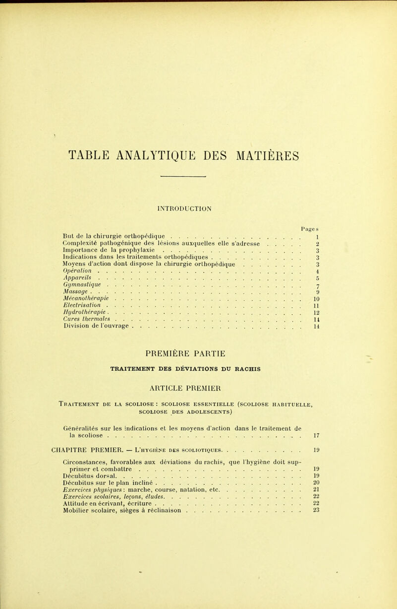 TABLE ANALYTIQUE DES MATIÈRES INTRODUCTION Page s But de la chirurgie orthopédique 1 Complexité pathogénique des lésions auxquelles elle s'adresse 2 Importance de la prophylaxie 3 Indications dans les traitements orthopédiques 3 Moyens d'action dont dispose la chirurgie orthopédique 3 Opérai ion 4 Appareils 5 Gymnastique y Massage 9 Mécanothérapie 10 Eleclrisation 11 Hydrothérapie 12 Cures thermales 14 Division de l'ouvrage 14 PREMIÈRE PARTIE TRAITEMENT DES DÉVIATIONS DU RACHIS ARTICLE PREMIER Traitement de la scoliose : scoliose essentielle (scoliose habituelle, SCOLIOSE des adolescents) Généralités sur les indications et les moyens d'action dans le traitement de la scoliose 17 CHAPITRE PREMIER. — L'hygiène des scoliotiques 19 Circonstances, favorables aux déviations du rachis, que l'hygiène doit sup- primer et combattre 19 Décubitus dorsal 19 Décubitus sur le plan incliné 20 Exercices physiques : marche, course, natation, etc 21 Exercices scolaires, leçons, éludes 22 Attitude en écrivant, écriture 22 Mobilier scolaire, sièges à réclinaison 23