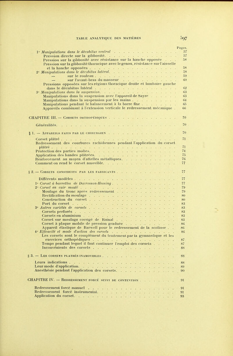 Pages. 1° Manipulations dans le décubitus ventral 57 Pression directe sur la gibbosité 57 Pression sur la gibbosité avec résistance sur la hanche opposée ... 58 Pression sur la gibbosité thoraciquè avec le genou, résistance sur l'aisselle et la hanche opposées 58 2° Manipulations dans le décnbitus latéral 58 — sur le rouleau 59 — sur l'avant-bras du masseur 00 Pressions opposées sur les régions thoraciquè droite et lombaire gauche dans le décubitus latéral 62 3° Manipulations dans la suspension 63 Manipulations dans la suspension avec l'appareil de Sayre 63 Manipulations dans la suspension par les mains 64 Manipulations pendant le balancement à la barre fixe 65 Appareils combinant à l'extension verticale le redressement mécanique . 66 CHAPITRE III. — Corsets ortuopédiques : . 70 Généralités. . 70 I 1. — Appareils faits par le ciiiisurgien 70 Corset plâtré 71 Redressement des courbures rachidiennes pendant l'application du corset plâtré 71 Protection des parties molles 74 Application des bandes plâtrées 75 Renforcement au moyen d'attelles métalliques 76 Comment on rend le corset amovible 77 § 2. — Corsets construits par les fabricants 77 Différents modèles 77 1° Corset à barrettes de Ducresson-llessing 77 2' Corset en cuir moulé 79 Moulage du tronc après redressement 79 Rectification du moulage 80 Construction du corset . 80 Port du corset 83 3° Autres variétés de corsets 83 Corsets perforés 83 Corsets en aluminium 83 Corset sur moulage corrigé de Rainai 83 Corset h plaque mobile de pression graduée 86 Appareil élastique de Barwell pour le redressement de la scoliose . . 86 4 Efficacité et mode d'action des corsets 86 Les corsets sont le complément du traitement par la gymnastique et les exercices orthopédiques 87 Temps pendant lequel il faut continuer l'emploi des corsets 87 Inconvénients des corsets 88 § 3. — Les corsets plâtrés inamovibles 88 Leurs indications 88 Leur mode d'application 89 Anesthésie pendant l'application des corsets : . . . . 90 CHAPITRE IV. — Redressement forcé suivi de contention 91 Redressement forcé manuel 91 Redressement forcé instrumental 91 Application du corset 93.