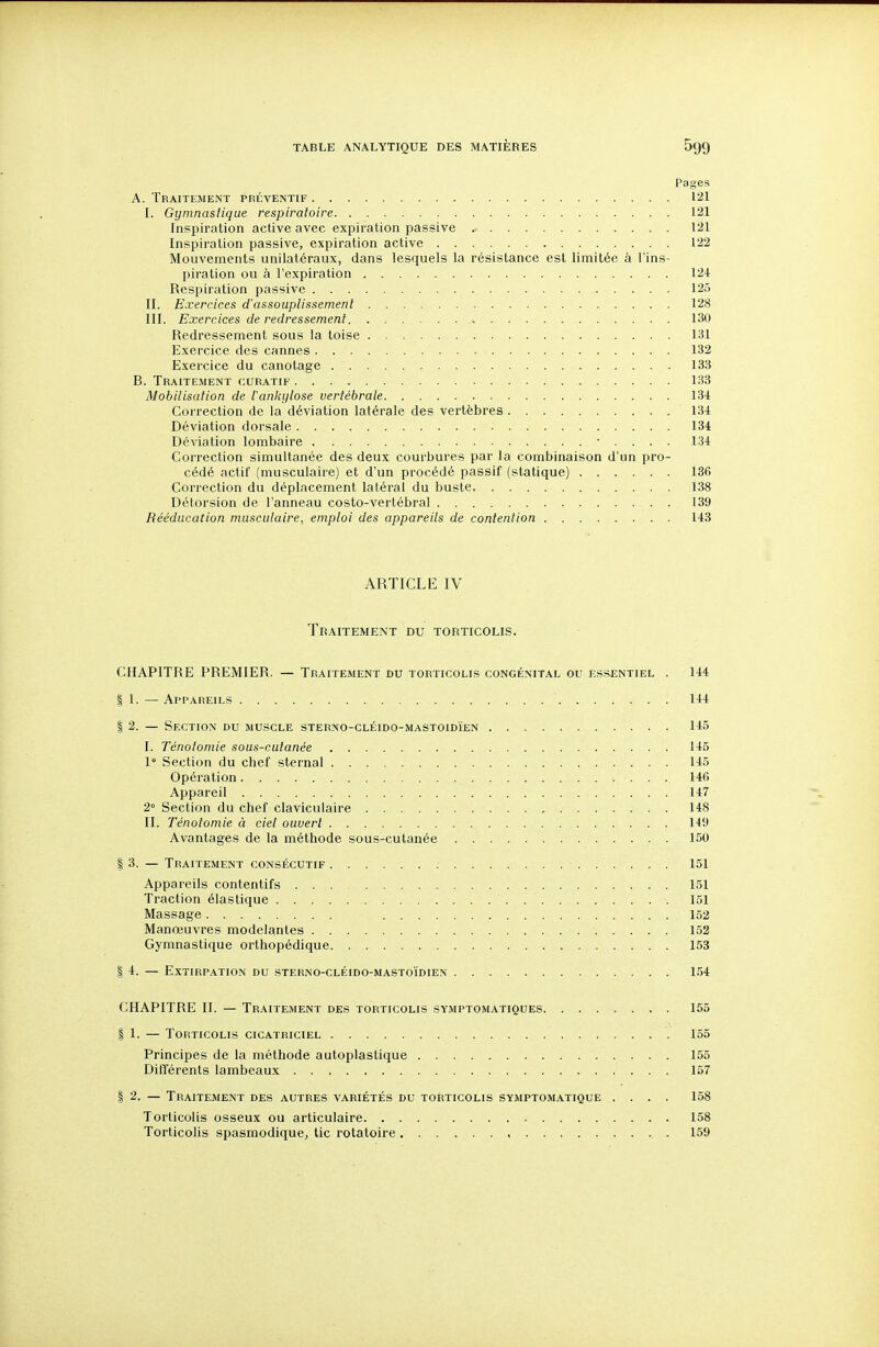 Pages A. Traitement préventif 121 I. Gymnastique respiratoire 121 Inspiration active avec expiration passive .■ 121 Inspiration passive, expiration active 122 Mouvements unilatéraux, dans lesquels la résistance est limitée à l'ins- piration ou à l'expiration 124 Respiration passive 125 II. Exercices d'assouplissement 128 III. Exercices de redressement 130 Redressement sous la toise 131 Exercice des cannes 132 Exercice du canotage 133 B. Traitement curatif 133 Mobilisation de iankylose vertébrale 131 Correction de la déviation latérale des vertèbres 134 Déviation dorsale 134 Déviation lombaire 134 Correction simultanée des deux courbures par la combinaison d'un pro- cédé actif (musculaire) et d'un procédé passif (statique) 136 Correction du déplacement latéral du buste 138 Détorsion de l'anneau costo-vertébral . 139 Rééducation musculaire, emploi des appareils de contention 143 ARTICLE IV Traitement du torticolis. CHAPITRE PREMIER. — Traitement du torticolis congénital ou ess^entiel . 144 I 1. — Appareils 144 I 2. — Section du muscle sterno-cléido-mastoidïen 145 I. Ténotomie sous-cutanée 145 1° Section du chef sternal 145 Opération 146 Appareil 147 2° Section du chef claviculaire , 148 II. Ténotomie à ciel ouvert 149 Avantages de la méthode sous-cutanée 150 I 3. — Traitement consécutif 151 Appareils contentifs 151 Traction élastique 151 Massage 152 Manœuvres modelantes 152 Gymnastique orthopédique 153 I 4. — Extirpation du sterno-cléido-masto'idien 154 CHAPITRE II. — Traitement des torticolis symptomatiques 155 I 1. — Torticolis cicatriciel 155 Principes de la méthode autoplastique 155 Différents lambeaux 157 1 2. — Traitement des autres variétés du torticolis symptomatique .... 158 Torticolis osseux ou articulaire 158 Torticolis spasmodique, tic rotatoire , . 159