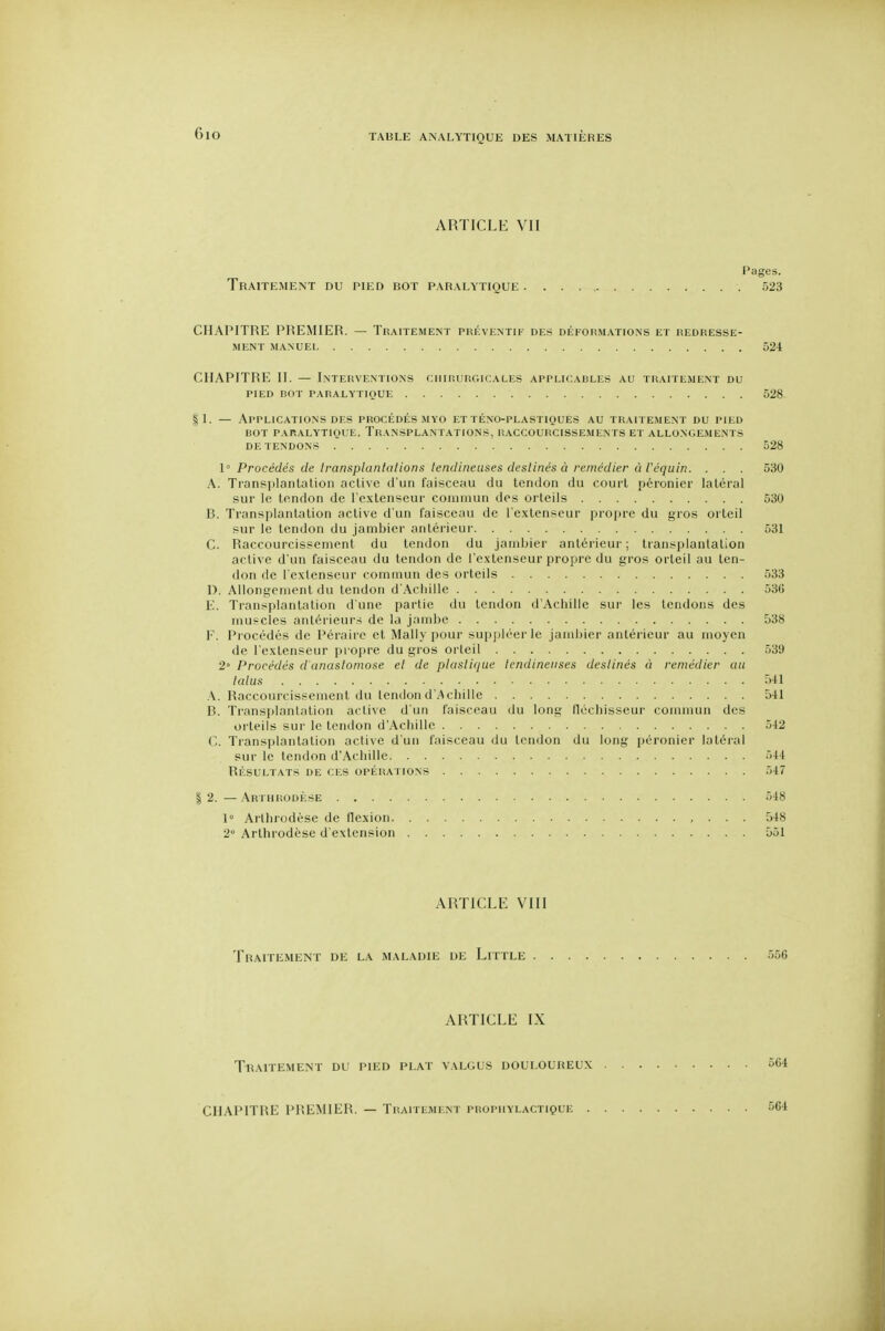 6io ARTICLE VII l'ages. Traitement du pied bot paralytique 523 CHAPITRE PREMIER. — Traitement préventif des déformations et redresse- ment MANUEL 524 CHAPITRE II. — Interventions chirurgicales applicables au traitement du PIED ROT paralytique 628 §1. — Applications DES procédés myo et té.no-plastiques au traitement du pied BOT PARALYTIOUE. TRANSPLANTATIONS, RACCOURCISSE.MENTS ET ALLONGEMENTS DE TENDONS 528 1' Procédés de Iransplantalions lendiiieuses desllnés à remédier à t'cquin. . . . 530 A. Transplanlalion acLive d'un faisceau du tendon du court péronier latéral sur le tendon de l'extenseur comiiuin des orteils 530 B. Transplantation active d'un faisceau de l'extenseur profire du gros orteil sur le tendon du jambier antéi'ieur 531 C. Raccourcissement du tendon du janibier antérieur ; transplanlalion active d'un faisceau du tendon de l'extenseur propre du gros orteil au ten- don de l'extenseur commun des orteils 533 1). Allongement du tendon d'Achille 536 E. Transplantation d'une partie du tendon d'Achille sur les tendons des muscles antérieurs de la jambe 538 F. Procédés de Pérairc et Mally pour supph'erle jambier antérieur au moyen de l'extenseur pi opre du gros orteil 539 2° Procédés d'anastomose el de plasiujue lendineiises destinés à remédier cm talus ii-il .\. Raccourcissement du tendon d'Achille 541 B. Transplantation active d'un faisceau du long fléchisseur commun des oi'teils sur le tendon dAchille 542 C. Transplantation active d'un faisceau du tendon du long péronier latéral sur le tendon d'Achille 544 RÉSULTATS DE CES OPÉRATIONS 547 I 2. — Arthrodèse 548 1° Arthrodèse de flexion , . . . 548 2° Arthrodèse d'extension 551 ARTICLE VIII Traitement de la maladie de Little 556 ARTICLE IX Tbaitement du pied plat valgus douloureux 564 CHAPITRE PREMIER. — Traitement prophylactique 564