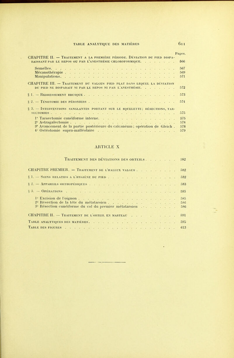 Pages. CHAPITRE II. — Traitement a la première période. Déviation du pied dispa- raissant PAR LE repos ou par l'anestiiésie chloroformique 666 Semelles 567 Mécanothérapie 569 Manipulations 571 CHAPITRE III. — Traitement du valgus pied plat dans lequel la déviation DU pied ne disparaît ni par le repos ni par l'anesthésie 572 1 1. — Redressement brusque 573 I 2. — Ténotomie des péroniers 574 I 8. — Interventions sanglantes portant sur le squelette; résections, tar- SECTOMIES 575 1° Tarsectomie cunéiforme interne 575 2° Astragalectomie 578 3' Avancement de la partie postérieure du calcanéum ; opération de Gleich . 578 4 Ostéotomie supra-malléolaire 579 ARTICLE X Traitement des déviations des orteils 582 CHAPITRE PREMIER. — Traitement de l'hallux valgus 582 I 1. — Soins relatifs a l'hygiène du pied 582 I 2. — Appareils orthopédiques 583 I 3. — Opérations 585 1° Excision de l'oignon 585 2» Résection de la tête du métatarsien 586 3° Résection cunéiforme du col du premier métatarsien . ■ 586 CHAPITRE II. — Traitement de l'orteil en marteau ... . .... 591 Table analytiques des matières' 595 Table des figures 613