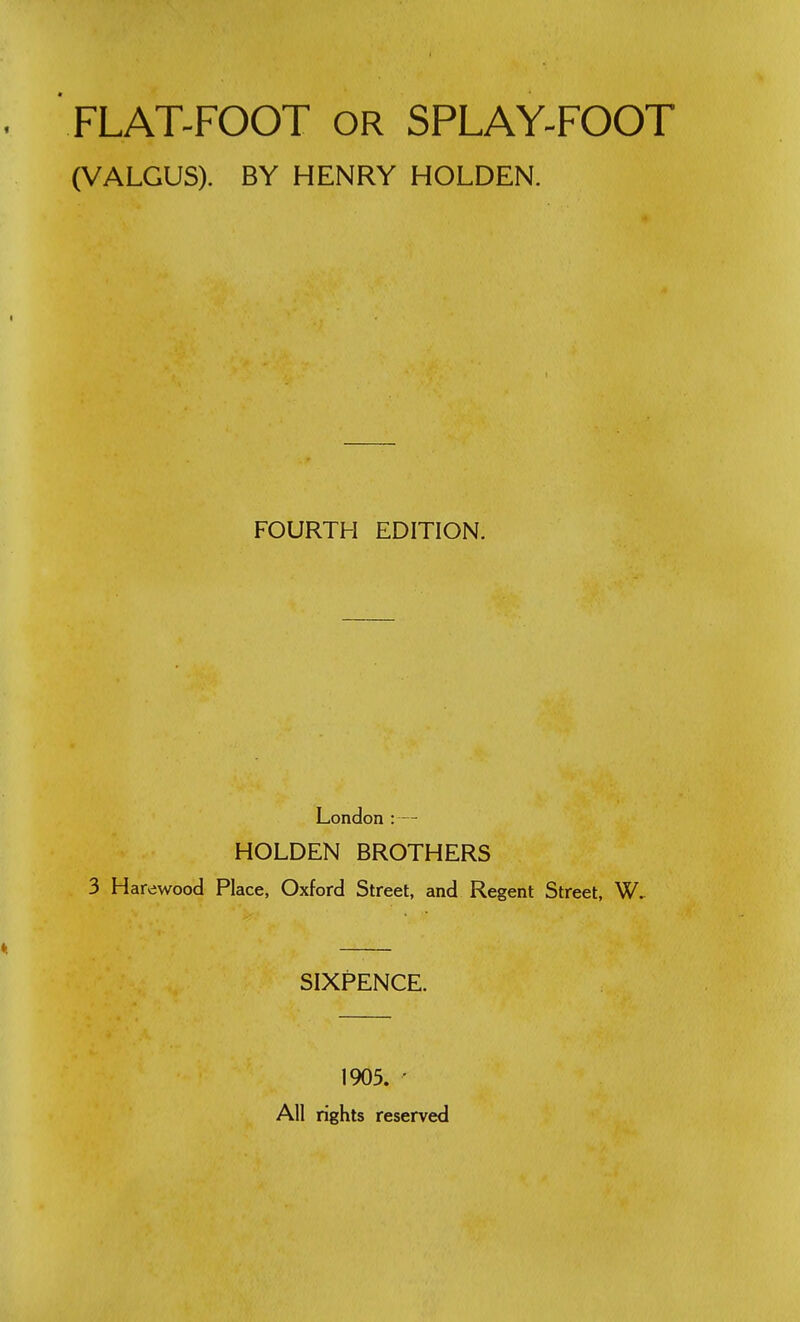 FLAT-FOOT OR SPLAY-FOOT (VALGUS). BY HENRY HOLDEN. FOURTH EDITION. London :— HOLDEN BROTHERS 3 Harewood Place, Oxford Street, and Regent Street, W. SIXPENCE. 1905. ' All rights reserved