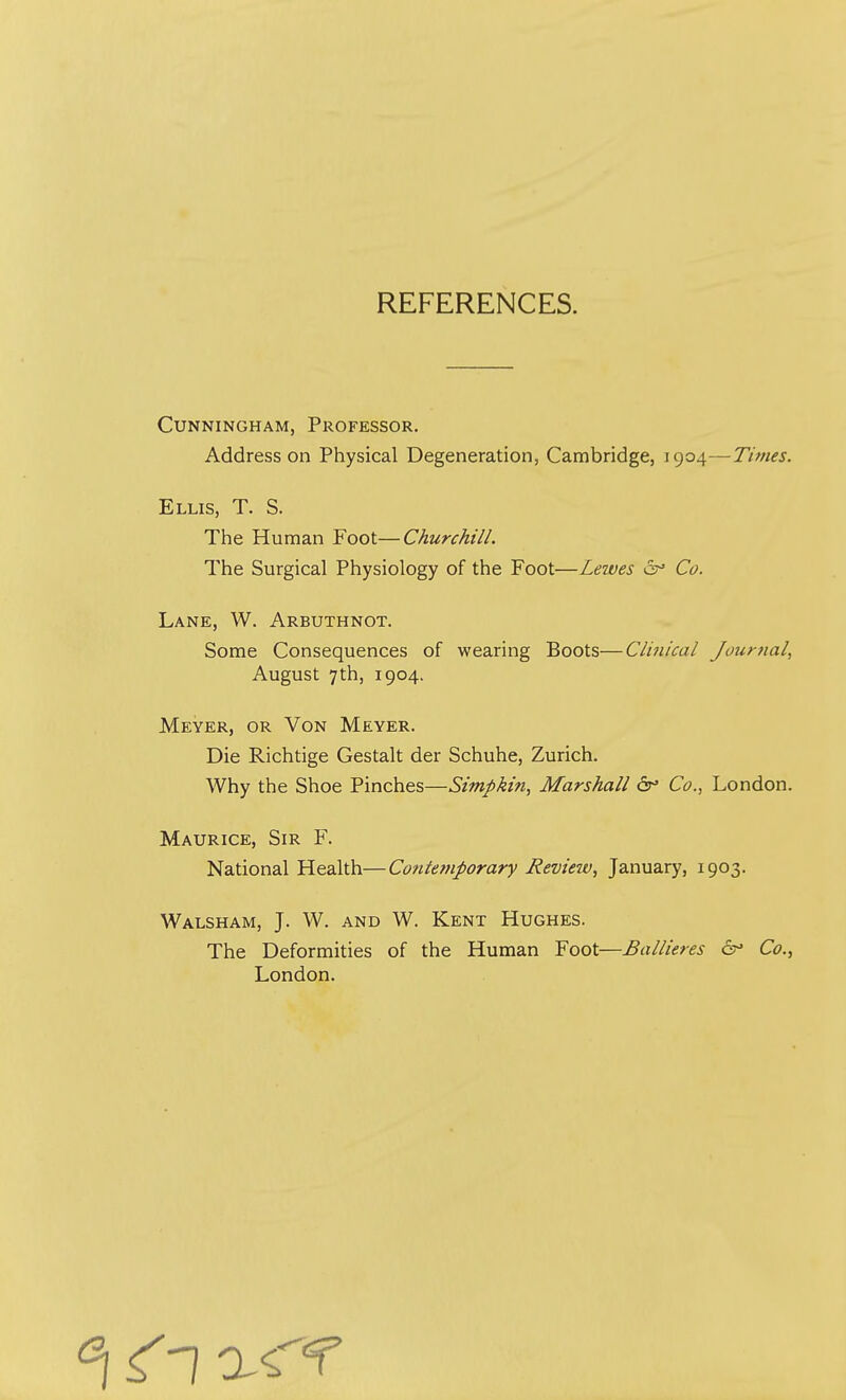 REFERENCES. Cunningham, Professor. Address on Physical Degeneration, Cambridge, 1904—Times. Ellis, T. S. The Human Foot—Churchill. The Surgical Physiology of the Foot—Lewes Co. Lane, W. Arbuthnot. Some Consequences of wearing Boots—Clinical Journal, August 7th, 1904. Meyer, or Von Meyer. Die Richtige Gestalt der Schuhe, Zurich. Why the Shoe Pinches—Simpkin, Marshall 6° Co., London. Maurice, Sir F. National Health—Contemporary Review, January, 1903. Walsham, J. W. and W. Kent Hughes. The Deformities of the Human Foot—Ballieres 6° Co., London.