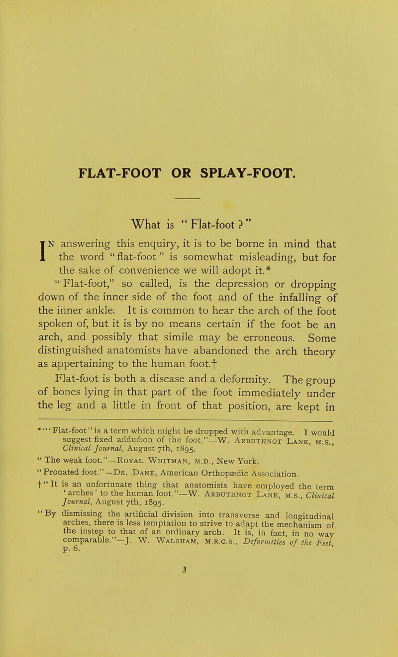 What is Flat-foot? IN answering this enquiry, it is to be borne in mind that the word  flat-foot is somewhat misleading, but for the sake of convenience we will adopt it*  Flat-foot, so called, is the depression or dropping down of the inner side of the foot and of the infalling of the inner ankle. It is common to hear the arch of the foot spoken of, but it is by no means certain if the foot be an arch, and possibly that simile may be erroneous. Some distinguished anatomists have abandoned the arch theory as appertaining to the human foot.f Flat-foot is both a disease and a deformity. The group of bones lying in that part of the foot immediately under the leg and a little in front of that position, are kept in * ' Flat-foot is a term which might be dropped with advantage. I would suggest fixed adduclon of the foot.—W. Arbuthnot Lane, m.s., Clinical Journal, August 7th, 1895.  The weak foot.—Royal Whitman, m.d., New York. Pronated foot.—Dr. Dane, American Orthopaedic Association. t It is an unfortunate thing that anatomists have employed the term 'arches' to the human foot.—W. Arbuthnot Lane, m.s., Clinical Journal, August 7th, 1895.  By dismissing the artificial division into transverse and longitudinal arches, there is less temptation to strive to adapt the mechanism of the instep to that of an ordinary arch. It is, in fact, in no way comparable.—J. W. Walsham, m.r.c.s., Deformities of the Feet p. 6.