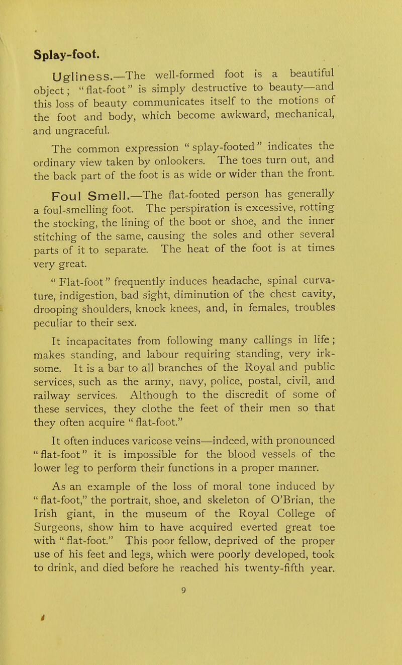 Ugliness.—The well-formed foot is a beautiful object; flat-foot is simply destructive to beauty—and this loss of beauty communicates itself to the motions of the foot and body, which become awkward, mechanical, and ungraceful. The common expression  splay-footed  indicates the ordinary view taken by onlookers. The toes turn out, and the back part of the foot is as wide or wider than the front. Foul Smell.—The flat-footed person has generally a foul-smelling foot. The perspiration is excessive, rotting the stocking, the lining of the boot or shoe, and the inner stitching of the same, causing the soles and other several parts of it to separate. The heat of the foot is at times very great.  Flat-foot frequently induces headache, spinal curva- ture, indigestion, bad sight, diminution of the chest cavity, drooping shoulders, knock knees, and, in females, troubles peculiar to their sex. It incapacitates from following many callings in life; makes standing, and labour requiring standing, very irk- some. It is a bar to all branches of the Royal and public services, such as the army, navy, police, postal, civil, and railway services. Although to the discredit of some of these services, they clothe the feet of their men so that they often acquire  flat-foot. It often induces varicose veins—indeed, with pronounced flat-foot it is impossible for the blood vessels of the lower leg to perform their functions in a proper manner. As an example of the loss of moral tone induced by  flat-foot, the portrait, shoe, and skeleton of O'Brian, the Irish giant, in the museum of the Royal College of Surgeons, show him to have acquired everted great toe with  flat-foot. This poor fellow, deprived of the proper use of his feet and legs, which were poorly developed, took to drink, and died before he reached his twenty-fifth year. 9 i