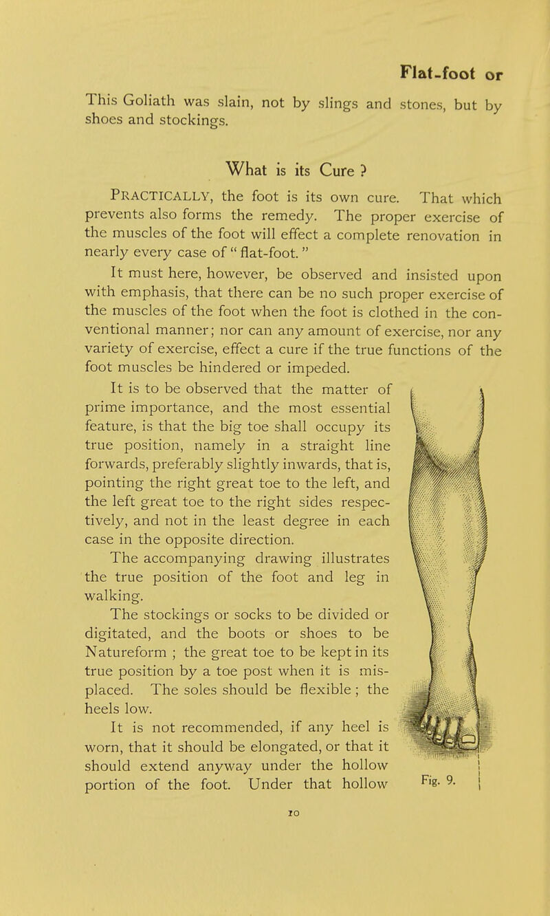 This Goliath was slain, not by slings and stones, but by shoes and stockings. What is its Cure ? PRACTICALLY, the foot is its own cure. That which prevents also forms the remedy. The proper exercise of the muscles of the foot will effect a complete renovation in nearly every case of  flat-foot.  It must here, however, be observed and insisted upon with emphasis, that there can be no such proper exercise of the muscles of the foot when the foot is clothed in the con- ventional manner; nor can any amount of exercise, nor any variety of exercise, effect a cure if the true functions of the foot muscles be hindered or impeded. It is to be observed that the matter of prime importance, and the most essential feature, is that the big toe shall occupy its true position, namely in a straight line forwards, preferably slightly inwards, that is, pointing the right great toe to the left, and the left great toe to the right sides respec- tively, and not in the least degree in each case in the opposite direction. The accompanying drawing illustrates the true position of the foot and leg in walking. The stockings or socks to be divided or digitated, and the boots or shoes to be Natureform ; the great toe to be kept in its true position by a toe post when it is mis- placed. The soles should be flexible ; the heels low. It is not recommended, if any heel is worn, that it should be elongated, or that it should extend anyway under the hollow portion of the foot. Under that hollow i Fig. 9. TO