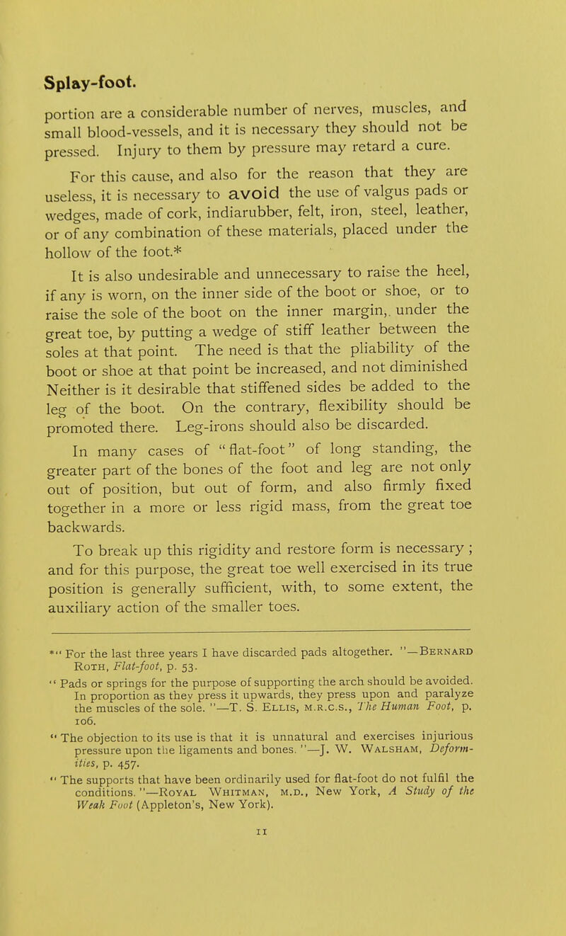 portion are a considerable number of nerves, muscles, and small blood-vessels, and it is necessary they should not be pressed. Injury to them by pressure may retard a cure. For this cause, and also for the reason that they are useless, it is necessary to avoid the use of valgus pads or wedges, made of cork, indiarubber, felt, iron, steel, leather, or of any combination of these materials, placed under the hollow of the foot* It is also undesirable and unnecessary to raise the heel, if any is worn, on the inner side of the boot or shoe, or to raise the sole of the boot on the inner margin,, under the great toe, by putting a wedge of stiff leather between the soles at that point. The need is that the pliability of the boot or shoe at that point be increased, and not diminished Neither is it desirable that stiffened sides be added to the leg of the boot. On the contrary, flexibility should be promoted there. Leg-irons should also be discarded. In many cases of flat-foot of long standing, the greater part of the bones of the foot and leg are not only out of position, but out of form, and also firmly fixed together in a more or less rigid mass, from the great toe backwards. To break up this rigidity and restore form is necessary ; and for this purpose, the great toe well exercised in its true position is generally sufficient, with, to some extent, the auxiliary action of the smaller toes. *'* For the last three years I have discarded pads altogether. —Bernard Roth, Flat-foot, p. 53.  Pads or springs for the purpose of supporting the arch should be avoided. In proportion as they press it upwards, they press upon and paralyze the muscles of the sole. —T. S. Ellis, m.r.c.s., The Human Foot, p. 106.  The objection to its use is that it is unnatural and exercises injurious pressure upon the ligaments and bones. —J. W. Walsham, Deform- ities, p. 457.  The supports that have been ordinarily used for flat-foot do not fulfil the conditions.—Royal Whitman, m.d., New York, A Study of the Weak Foot (Appleton's, New York).