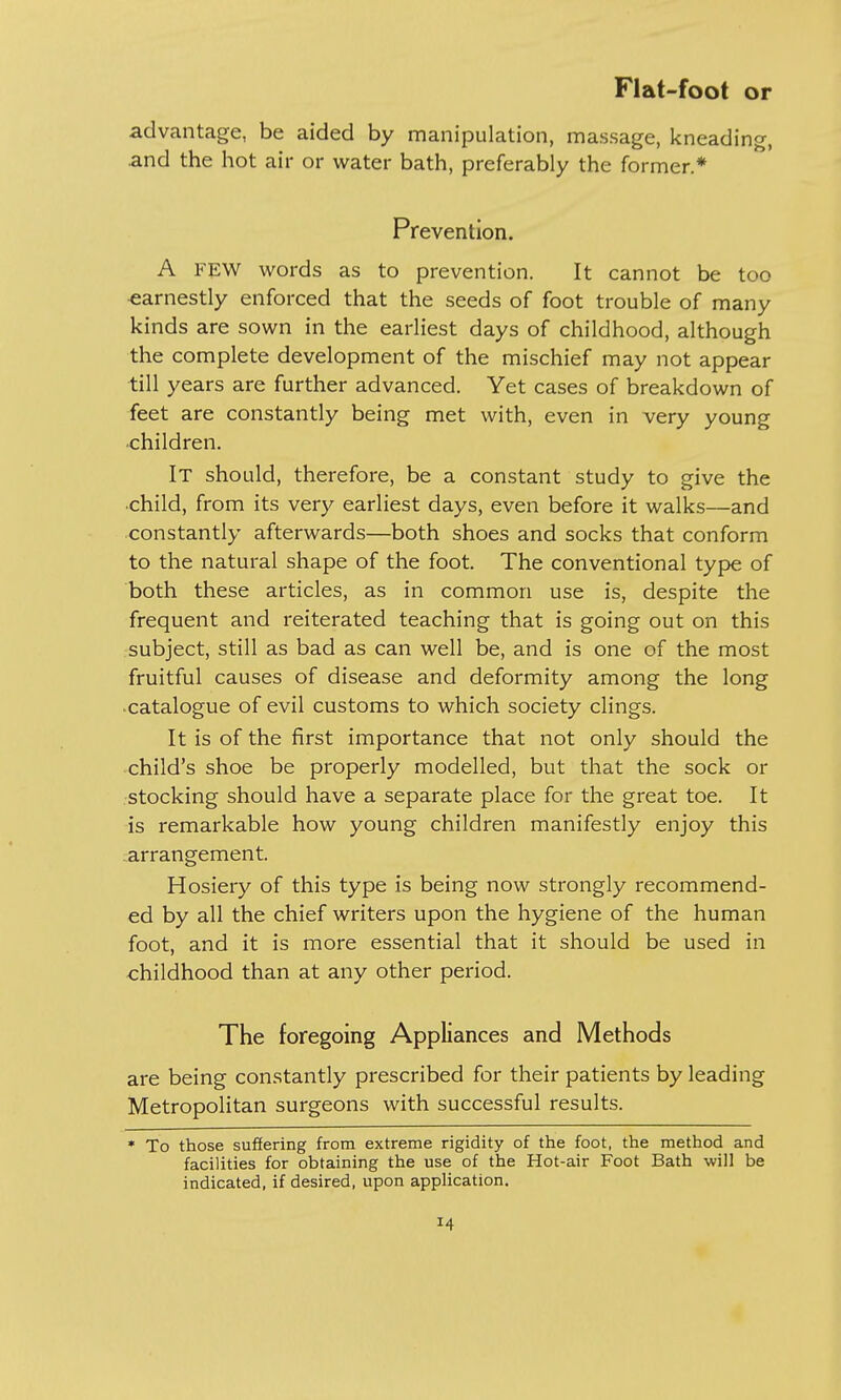 advantage, be aided by manipulation, massage, kneading, .and the hot air or water bath, preferably the former.* Prevention. A FEW words as to prevention. It cannot be too earnestly enforced that the seeds of foot trouble of many kinds are sown in the earliest days of childhood, although the complete development of the mischief may not appear till years are further advanced. Yet cases of breakdown of feet are constantly being met with, even in very young children. IT should, therefore, be a constant study to give the •child, from its very earliest days, even before it walks—and constantly afterwards—both shoes and socks that conform to the natural shape of the foot. The conventional type of both these articles, as in common use is, despite the frequent and reiterated teaching that is going out on this subject, still as bad as can well be, and is one of the most fruitful causes of disease and deformity among the long catalogue of evil customs to which society clings. It is of the first importance that not only should the child's shoe be properly modelled, but that the sock or stocking should have a separate place for the great toe. It is remarkable how young children manifestly enjoy this arrangement. Hosiery of this type is being now strongly recommend- ed by all the chief writers upon the hygiene of the human foot, and it is more essential that it should be used in childhood than at any other period. The foregoing Appliances and Methods are being constantly prescribed for their patients by leading Metropolitan surgeons with successful results. * To those suffering from extreme rigidity of the foot, the method and facilities for obtaining the use of the Hot-air Foot Bath will be indicated, if desired, upon application.