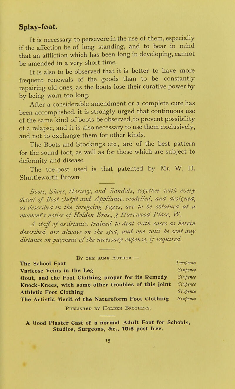 It is necessary to persevere in the use of them, especially if the affection be of long standing, and to bear in mind that an affliction which has been long in developing, cannot be amended in a very short time. It is also to be observed that it is better to have more frequent renewals of the goods than to be constantly repairing old ones, as the boots lose their curative power by by being worn too long. After a considerable amendment or a complete cure has been accomplished, it is strongly urged that continuous use of the same kind of boots be observed, to prevent possibility of a relapse, and it is also necessary to use them exclusively, and not to exchange them for other kinds. The Boots and Stockings etc., are of the best pattern for the sound foot, as well as for those which are subject to deformity and disease. The toe-post used is that patented by Mr. W. H. Shuttleworth-Brown. Boots, Shoes, Hosiery, and Sandals, together with every detail of Boot Outfit and Appliance, modelled, and designed, as described in the foregoing pages, are to be obtained at a moments notice of Holden Bros., j Hare-wood Place, W. A staff of assistants, trained to deal with cases as herein described, are always on the spot, and one will be sent any distance on payment of the necessary expense, if required. By the same Author :— The School Foot Twopence Varicose Veins in the Leg Sixpence Gout, and the Foot Clothing proper for its Remedy Sixpence Knock-Knees, with some other troubles of this joint Sixpence Athletic Foot Clothing Sixpence The Artistic Merit of the Natureform Foot Clothing Sixpence Published by Holden Brothers. A Good Plaster Cast of a normal Adult Foot for Schools, Studios, Surgeons, &c, 10/6 post free.