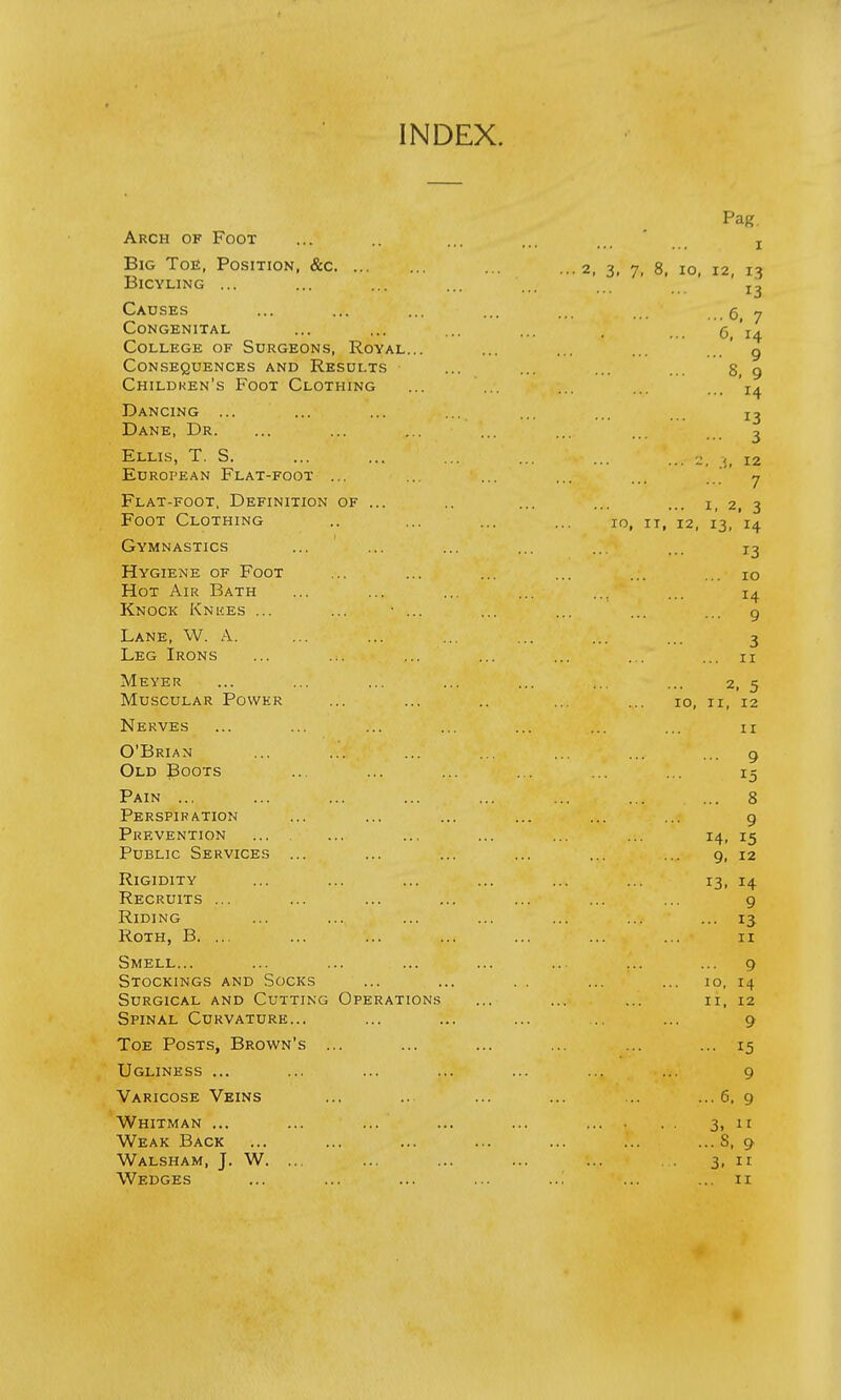 INDEX. Arch of Foot Big Toe, Position, &c. ... Bicyling ... Causes Congenital College of Surgeons, Royal Consequences and Results Children's Foot Clothing Dancing ... Dane, Dr. Ellis, T. S. European Flat-foot ... Flat-foot, Definition of ... Foot Clothing Gymnastics Hygiene of Foot Hot Air Bath Knock Knees ... Lane, W. A. Leg Irons Meyer ... ... ... ... ... ,.. ... 2, 5 Muscular Power ... ... .. ... ... 10, ri, 12 Nerves ... ... ••*>:';• ... ... ... 11 O'BriahI /i^v'. ••• ... * ... 9 Old Boots ... ... ... ... ... ... 15 Pain ... ... ... ... ... ... ... ... 8 Perspiration ... ... ... ... ... ... 9 Prevention ... ... ... ... 14, 15 Public Services ... ... ... ... ... ... 9, 12 Rigidity ... ... ... ... ... ... 13, 14 Recruits ... ... ... ... ... ... ... 9 Riding ... ... ... ... ... ... 13 Roth, B. ... ... ... ... ... ... ... 11 Smell... ... ... . ... ... ... ... ... 9 Stockings and Socks ... ... . . ... ... io, 14 Surgical and Cutting Operations ... ... ... 11, 12 Spinal Curvature... ... ... ... ... ... 9 Toe Posts, Brown's ... ... ... ... ... ... 15 Ugliness ... ... ... ... ... ... ... 9 Varicose Veins ... ... ... ... ... ...6, 9 Whitman ... ... ... ... ... .... . . 3, it Weak Back ... ... ... ... ... ... ...S, 9 Walsham, J. W. ... ... ... ... ... 3, 11 Wedges ... ... ... ... ... ... 11 Pag 1 ... 2, 3, 7, 8, 10, 12, 13 .;. 13 6, 7 6, 14 ... 9 8, 9 14 13 ... 3 ... 2, .5, 12 7 * .V ... I, 2, 3 IO, IT, 12, 13, 14 13 ... IO I4 ... 9 3 ' .... ... 11