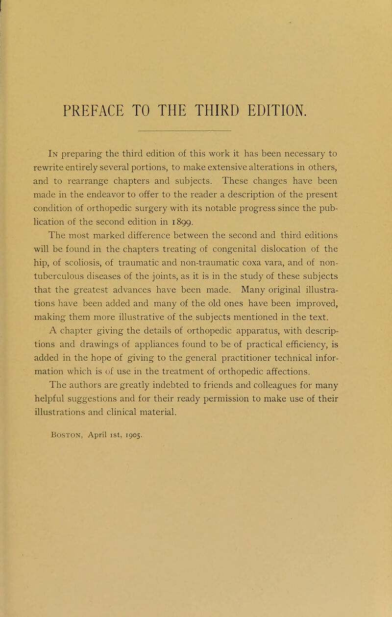PREFACE TO THE THIRD EDITION. In preparing the third edition of this work it has been necessary to rewrite entirely several portions, to make extensive alterations in others, and to rearrange chapters and subjects. These changes have been made in the endeavor to offer to the reader a description of the present condition of orthopedic surgery with its notable progress since the pub- lication of the second edition in 1899. The most marked difference between the second and third editions will be found in the chapters treating of congenital dislocation of the hip, of scoliosis, of traumatic and non-traumatic coxa vara, and of non- tuberculous diseases of the joints, as it is in the study of these subjects that the greatest advances have been made. Many original illustra- tions have been added and many of the old ones have been improved, making them more illustrative of the subjects mentioned in the text. A chapter giving the details of orthopedic apparatus, with descrip- tions and drawings of appliances found to be of practical efficiency, is added in the hope of giving to the general practitioner technical infor- mation which is of use in the treatment of orthopedic affections. The authors are greatly indebted to friends and colleagues for many helpful suggestions and for their ready permission to make use of their illustrations and clinical material. Boston, April ist, 1905.