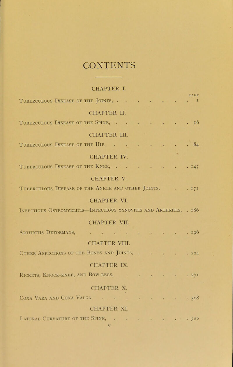 CONTENTS CHAPTER I. PAGE Tuberculous Disease of the Joints, i CHAPTER n. Tuberculous Disease of the Spine, i6 CHAPTER in. Tuberculous Disease of the Hip, 84 CHAPTER IV. Tuberculous Disease of the Knee, 147 CHAPTER V. Tuberculous Disease of the Ankle and other Joints, . .171 CHAPTER VI. Infectious Osteomyelitis—Infectious Synovitis and Arthritis, . 186 CHAPTER Vll. Arthritis Deformans, 196 CHAPTER VIII. Other Affections of the Bones and Joints, 224 CHAPTER IX. Rickets, Knock-knee, and Bow-legs, 271 CHAPTER X. Coxa Vara and Coxa Valoa, 308 CHAPTER XI. Lateral Curvature of the Spine, . . , > , , .322