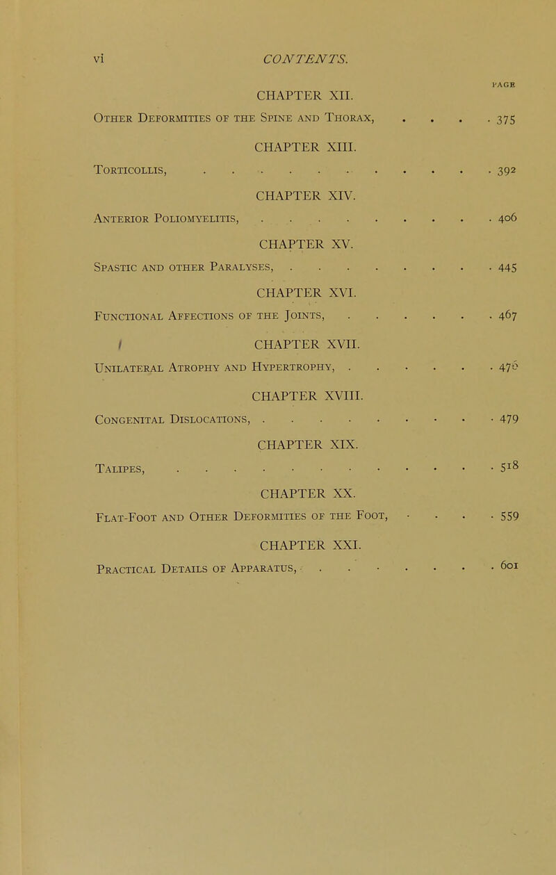 PAGE CHAPTER XII. Other Deformities of the Spine and Thorax, . . . .375 CHAPTER XIII. Torticollis, 392 CHAPTER XIV. Anterior Poliomyelitis, . 406 CHAPTER XV. Spastic and other Paralyses, 445 CHAPTER XVI. Functional Affections of the Joints, 467 / CHAPTER XVII. Unilateral Atrophy and Hypertrophy, 476 CHAPTER XVIII. Congenital Dislocations, 479 CHAPTER XIX. Talipes, 5^8 CHAPTER XX. Flat-Foot and Other Deformities of the Foot, • . . .559 CHAPTER XXI. Practical Details of Apparatus, - . 601