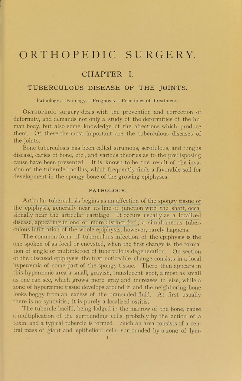 ORTHOPEDIC SURGERY. CHAPTER I. TUBERCULOUS DISEASE OF THE JOINTS. Pathology.—Etiology.—Prognosis.—Principles of Treatment. Orthopedic surgery deals with the prevention and correction of deformity, and demands not only a study of the deformities of the hu- man body, but also some knowledge of the affections which produce them. Of these the most important are the tuberculous diseases of the joints. Bone tuberculosis has been called strumous, scrofulous, and fungus disease, caries of bone, etc., and various theories as to the predisposing cause have been presented. It is known to be the result of the inva- sion of the tubercle bacillus, which frequently finds a favorable soil for development in the spongy bone of the growing epiphyses. PATHOLOGY. Articular tuberculosis begins as an affection of the spongy tissue of the epiphysis, generally near its line of junction with the shaft, occa- sionally near the articular cartilage. It occurs usually as a localized disease, appearing in one or more distinct foci; a simultaneous tuber- culous infiltration of the whole epiphysis, however, rarely happens. The common form of tuberculous infection of the epiphvsis is the one spoken of as focal or encysted, when the first change is the forma- tion of single or multiple foci of tuberculous degeneration. On section of the diseased epiphysis the first noticeable change consists in a local hyperaemia of some part of the spongy tissue. There then appears in this hyperaemic area a small, grayish, translucent spot, almost as small as one can see, which grows more gray and increases in size, while a zone of hyperaemic tissue develops around it and the neighboring bone looks boggy from an excess of the transuded fluid. At first usually there is no .synovitis; it is purely a localized ostitis. The tubercle bacilli, being lodged in the marrow of the bone, cause a multiplication of the surrounding cells, probably by the action of a toxin, and a typical tubercle is formed. Such an area consists of a cen- tral mass of giant and epithelioid cells surrounded by a zone of lym-