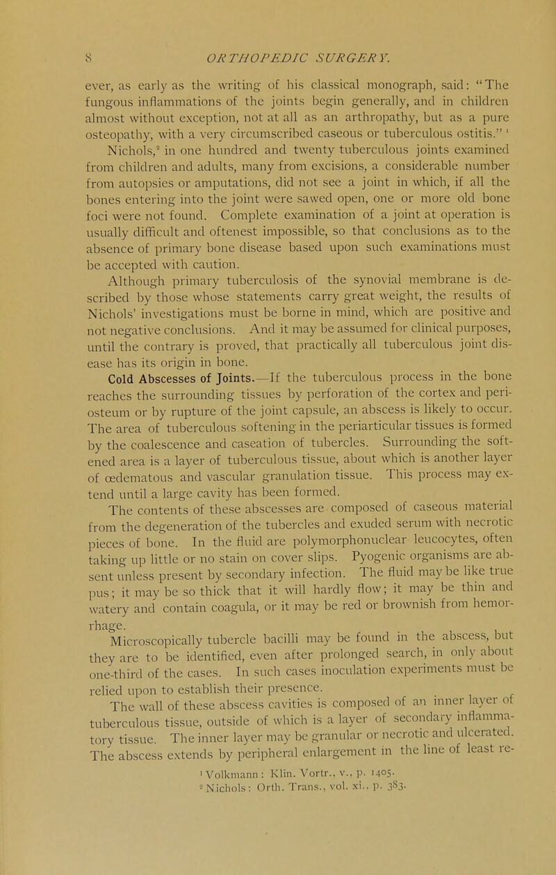 ever, as early as the writing of his classical monograph, said: The fungous inflammations of the joints begin generally, and in children almost without exception, not at all as an arthropathy, but as a pure osteopathy, with a very circumscribed caseous or tuberculous ostitis. ' Nichols,-' in one hundred and twenty tuberculous joints examined from children and adults, many from excisions, a considerable number from autopsies or amputations, did not see a joint in which, if all the bones entering into the joint were sawed open, one or more old bone foci were not found. Complete examination of a joint at operation is usually difficult and oftenest impossible, so that conclusions as to the absence of primary bone disease based upon such examinations must be accepted with caution. Although primary tuberculosis of the synovial membrane is de- scribed by those whose statements carry great weight, the results of Nichols' investigations must be borne in mind, which are positive and not negative conclusions. And it may be assumed for clinical purposes, until the contrary is proved, that practically all tuberculous joint dis- ease has its origin in bone. Cold Abscesses of Joints.—If the tuberculous process in the bone reaches the surrounding tissues by perforation of the cortex and peri- osteum or by rupture of the joint capsule, an abscess is likely to occur. The area of tuberculous softening in the periarticular tissues is formed by the coalescence and caseation of tubercles. Surrounding the soft- ened area is a layer of tuberculous tissue, about which is another layer of oedematous and vascular granulation tissue. This process may ex- tend until a large cavity has been formed. The contents of these abscesses are composed of caseous material from the degeneration of the tubercles and exuded serum with necrotic pieces of bone. In the fluid are polymorphonuclear leucocytes, often taking up little or no stain on cover slips. Pyogenic organisms are ab- sent unless present by secondary infection. The fluid may be like true pus; it may be so thick that it will hardly flow; it may be thin and watery and contain coagula, or it may be red or brownish from hemor- rhage. Microscopically tubercle bacilli may be found in the abscess, but they are to be identified, even after prolonged search, in only about one-third of the cases. In such cases inoculation experiments must be relied upon to establish their presence. The wall of these abscess cavities is composed of an inner layer of tuberculous tissue, outside of which is a layer of secondary inflamma- tory tissue. The inner layer may be granular or necrotic and ulcerated. The abscess extends by peripheral enlargement in the line of least re- ' Volkmann : Klin. Vortr., v., p. i405- 2 Nichols: Orth. Trans., vol. xi.. p. 383.